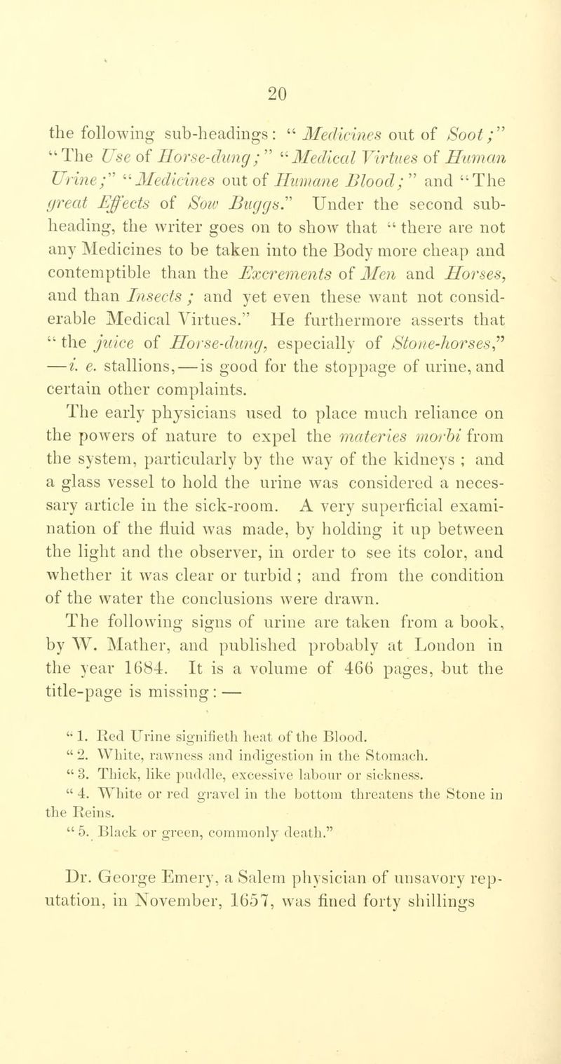 the following sub-headings: Merlidnes out of Soot;'' The Use of Horse-dung; '^Medical Virtues of Human Urine; ''Medicines out oi Humane Blood; and The great Effects of Soiv Biiggs Under the second sub- heading, the writer goes on to show that there are not any Medicines to be taken into the Body more cheap and contemptible than the Excrements of Men and Horses, and than Insects ; and yet even these want not consid- erable Medical Virtues. He furthermore asserts that the juice of Horse-dung, especially of Stone-horses,^^ —i. e. stallions, — is good for the stoppage of urine, and certain other complaints. The early physicians used to place much reliance on the powers of nature to expel the materies morhi from the system, particularly by the way of the kidneys ; and a glass vessel to hold the urine was considered a neces- sary article in the sick-room, A very superficial exami- nation of the fluid was made, by holding it up between the light and the observer, in order to see its color, and whether it was clear or turbid ; and from the condition of the water the conclusions were drawn. The following signs of urine are taken from a book, by AV. Mather, and published probably at London in the year 1684. It is a volume of 466 pages, but the title-page is missing: — 1. Red Ui-ine signifieth heat of the Blood. 2. White, rawness and indigestion in the Stomach. 3. Thick, like pnddle, excessive labour or sickness. 4. White or red gi-avel in the bottom threatens the Stone in the Reins. 5. Black or green, commonly death. Dr. George Emery, a Salem physician of unsavory rep- utation, in November, 1657, was fined forty shillings
