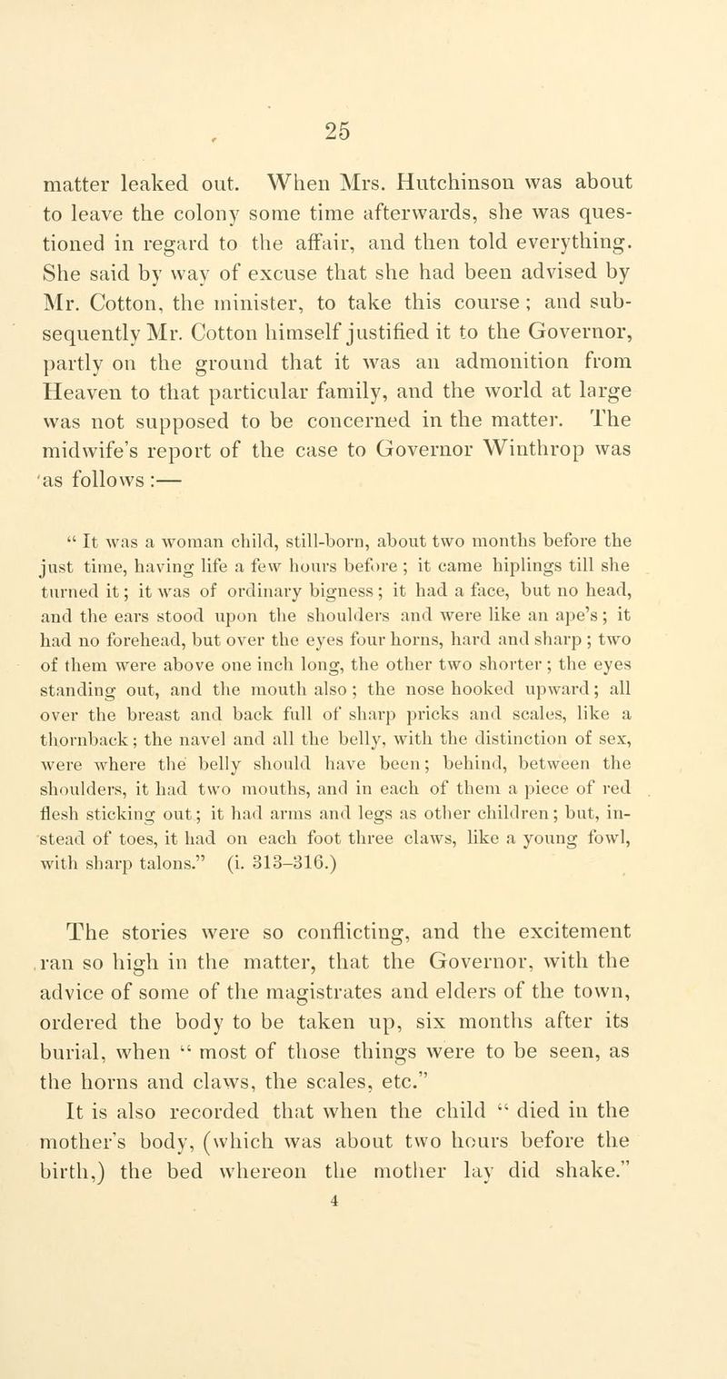 26 matter leaked out. When Mrs. Hutchinson was about to leave the colony some time afterwards, she was ques- tioned in regard to the affair, and then told everything. She said by way of excuse that she had been advised by Mr. Cotton, the minister, to take this course; and sub- sequently Mr. Cotton himself justified it to the Governor, partly on the ground that it was an admonition from Heaven to that particular family, and the world at large was not supposed to be concerned in the matter. The midwife's report of the case to Governor Winthrop was 'as follows:—  It was a woman child, still-born, about two months before the just time, having life a few hours before ; it came hiplings till she turned it; it was of ordinary bigness ; it had a face, but no head, and the ears stood upon the shoulders and were like an ape's; it had no forehead, but over the eyes four horns, hard and sharp ; two of them were above one inch long, the other two shorter ; the eyes standing out, and the mouth also; the nose hooked upward; all over the breast and back full of sharp pricks and scales, like a thornback; the navel and all the belly, with the distinction of sex, were where the belly should have been; behind, between the shoulders, it had two mouths, and in each of them a piece of red flesh sticking out; it had arms and legs as other children; but, in- stead of toes, it had on each foot three claws, like a young fowl, with sharp talons. (i. 313-816.) The stories were so conflicting, and the excitement ,ran so high in the matter, that the Governor, with the advice of some of the magistrates and elders of the town, ordered the body to be taken up, six months after its burial, when  most of those things were to be seen, as the horns and claws, the scales, etc. It is also recorded that when the child  died in the mother's body, (which was about two hours before the birth,) the bed whereon the mother lay did shake.