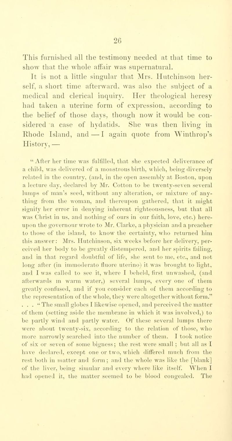 This furnished all the testimony needed at that time to show that the whole affair was snpernatui-al. It is not a little singular that Mrs. Hutchinson her- self, a short time afterward, was also the subject of a medical and clerical inquiry. Her theological heresy had taken a uterine form of expression, according to the belief of those days, though now it would be con- sidered a case of hydatids. She was then living in Rhode Island, and — I again quote from Winthrop's History, —  After her time was fulfilled, tliat she expected deliverance of a child, was delivered of a monstrous birth, which, being diversely related in the country, (and, in the open asseinbly at Boston, upon a lecture day, declared by Mr. Cotton to be twenty-seven several lumps of man's seed, without any alteration, or mixture of any- thing from the woman, and thereupon gatliered, that it might signify her error in denying inherent righteousness, but that all was Christ in us, and nothing of ours in our faith, love, etc.) here- upon the governour wrote to Mr. Clarke, a physician and a preacher to those of the island, to know the certainty, who returned him this answer: Mrs. Hutchinson, six weeks before her delivery, per- ceived her body to be greatly distempered, and her spirits failing, and in that regard doubtful of life, she sent to me, etc., and not long after (in imraoderato tluore uteiino) it was brought to light, and I was called to see it, where I beheld, first unwashed, (and afterwards ni warm water,) several lumps, every one of them greatly confused, and if you consider each of them according to the representation of the whole, they were altogether without form. . . . '' The small globes I likewise opened, and perceived the matter of them (setting aside the membrane in which it was involved,) to be partly wind and partly water. Of these several lumps there were about twenty-six, according to the relation of those, who more narrowly searched into the number of them. I took notice of six or seven of some bigness; the rest were small ; but all as I have declared, except one or two, which differed much from the rest both in matter and form; and the whole was like the [blank] of the liver, being simular and every where like itself. When I had opened it, the matter seemed to be blood congealed. The