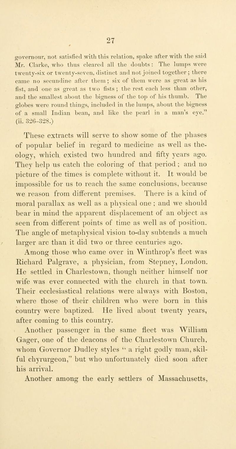governour, not satisfied with this relation, spake after with the said Mr. Clarke, who thus cleared all the doubts : The lumps were twenty-six or twenty-seven, distinct and not joined together ; there came no secundine after them; six of them were as great as his fist, and one as great as two fists ; the rest each less than other, and the smallest about the bigness of the top of his thumb. The globes were round things, included in the lumps, about the bigness of a small Indian bean, and like the pearl in a man's eye. (ii. 326-328.) These extracts will serve to show some of the phases of popular belief in regard to medicine as well as the- ology, which, existed two hundred and fifty years ago. They help us catch the coloring of that period ; and no picture of the times is complete without it. It would be impossible for us to reach the same conclusions, because we reason from different premises. There is a kind of moral parallax as well as a physical one ; and we should bear in mind the apparent displacement of an object as seen from different points of time as well as of position. The angle of metaphysical vision to-day subtends a much larger arc than it did two or three centuries ago. Among those who came over in Winthrop's fleet was Richard Palgrave, a physician, from Stepney, London. He settled in Charlestown, though neither himself nor wife was ever connected with the church in that town. Their ecclesiastical relations were always with Boston, where those of their children who were born in this country were baptized. He lived about twenty years, after coming to this country. Another passenger in the same fleet was William Gager, one of the deacons of the Charlestown Church, whom Governor Dudley styles  a right godly man, skil- ful chyrurgeon, but who unfortunately died soon after his arrival. Another among the early settlers of Massachusetts,
