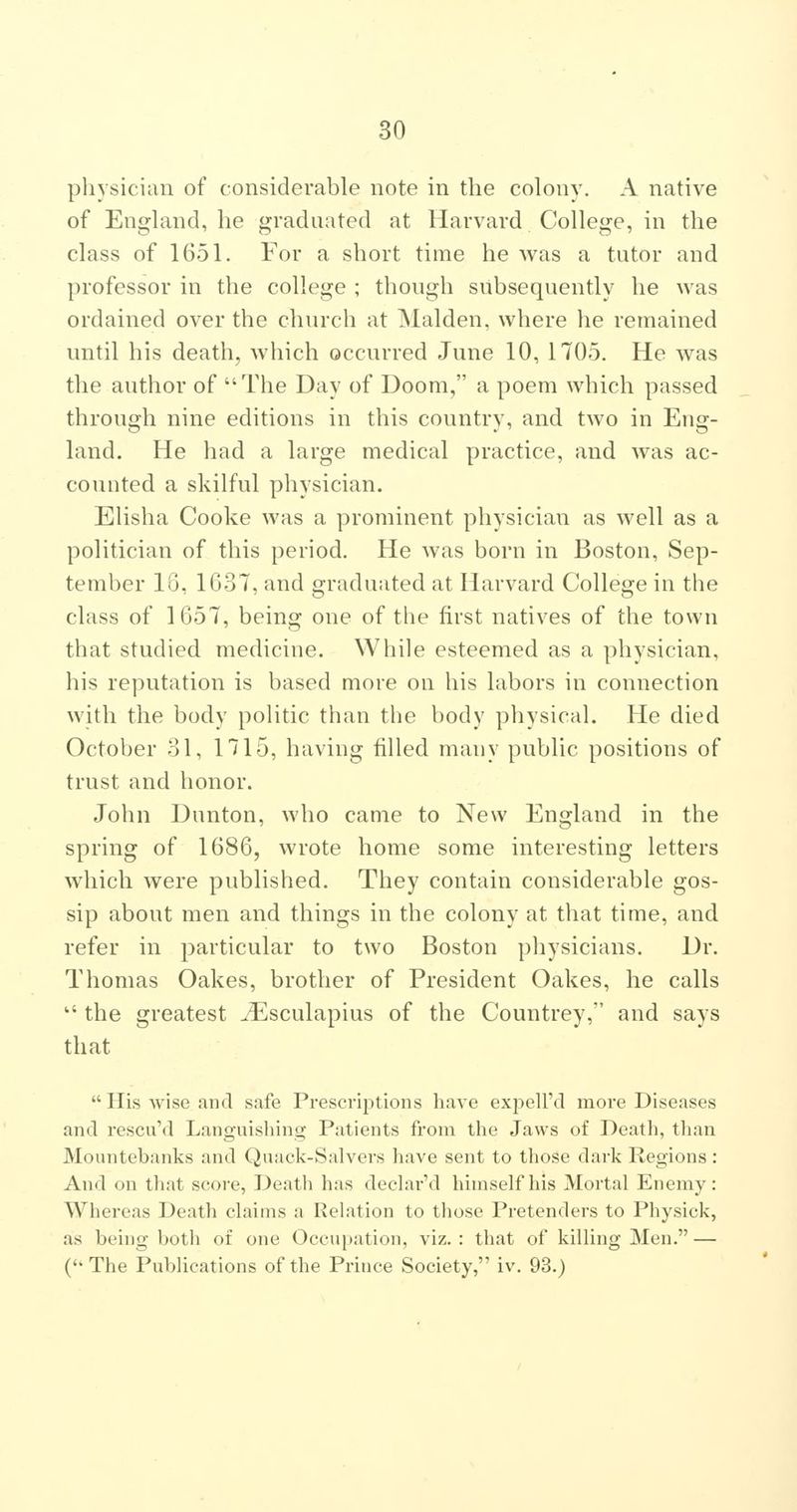 physician of considerable note in the colony. A native of England, he graduated at Harvard College, in the class of 1651. For a short time he was a tutor and professor in the college ; though subsequently he was ordained over the church at Maiden, where he remained until his death, which occurred June 10, 1705. He was the author of The Day of Doom, a poem which passed through nine editions in this country, and two in Eng- land. He had a large medical practice, and was ac- counted a skilful physician. Elisha Cooke was a prominent physician as well as a politician of this period. He was born in Boston, Sep- tember 18, 1G37, and graduated at Harvard College in the class of 1657, being one of the first natives of the town that studied medicine. While esteemed as a physician, his reputation is based more on his labors in connection with the body politic than the body physical. He died October 31, 1715, having filled many public positions of trust and honor. John Dunton, who came to New England in the spring of 1686, wrote home some interesting letters which were published. They contain considerable gos- sip about men and things in the colony at that time, and refer in particular to two Boston physicians. Dr. Thomas Oakes, brother of President Oakes, he calls  the greatest ^^sculapius of the Countrey, and says that His wise and safe Prescrijitions have expell'd more Diseases and rescuM Languishing Patients from the Jaws of Death, than Mountebanks and Quack-Salvers have sent to those dark Regions: And on that score, Death has declar'd himself his Mortal Enemy: Whereas Death claims a Relation to tliose Pretenders to Physick, as being both of one Occupation, viz, : that of killing Men, — (The Publications of the Prince Society, iv. 93.)