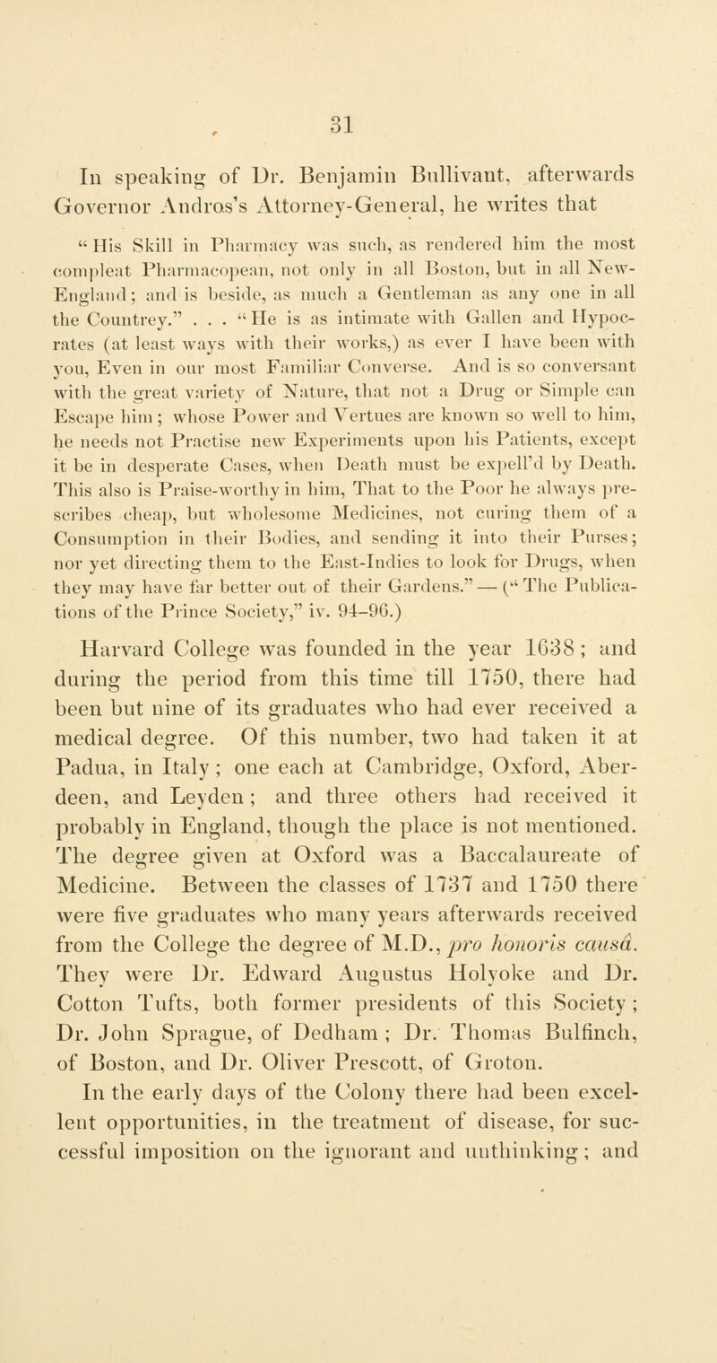 In speaking of Dr. Benjamin Bnllivant, afterwards Governor Andros's Attorney-General, he writes that  His Skill in Phnnnacy was such, as rendered him the most compleat Pharmacopean, not only in all Boston, but in all New- England; and is beside, as much a Gentleman as any one in all the Countrey. ... He is as intimate with Gallen and Hypoc- rates (at least ways with their works,) as ever I have been with you. Even in our most Familiar Converse. And is so conversant with the great variety of Nature, that not a Drug or Simple can Escape him; whose PoAver and Vertues are known so well to him, he needs not Practise new Experiments upon his Patients, except it be in desperate Cases, when Death must be expell'd by Death. This also is Praise-worthy in him. That to the Poor he always pre- scribes cheap, but wholesome Medicines, not curing them of a Consumption in their Bodies, and sending it into their Purses; nor yet directing them to the East-Indies to look for Drugs, when they may have far better out of their Gardens.— ('The Publica- tions of the Prince Society, iv. 94-96.) Harvard College was founded in the year 1638 ; and during the period from this time till 1750, there had been but nine of its graduates who had ever received a medical degree. Of this number, two had taken it at Padua, in Italy ; one each at Cambridge, Oxford, Aber- deen, and Leyden; and three others had received it probably in England, though the place is not mentioned. The degree given at Oxford was a Baccalaureate of Medicine. Between the classes of 1737 and 1750 there were five graduates who many years afterwards received from the College the degree of M..D., jrro honoris causa. They were Dr. Edward Augustus Holyoke and Dr. Cotton Tufts, both former presidents of this Society ; Dr. John Sprague, of Dedham ; Dr. Thomas Bulfinch, of Boston, and Dr. Oliver Prescott, of Groton. In the early days of the Colony there had been excel- lent opportunities, in the treatment of disease, for suc- cessful imposition on the ignorant and unthinking ; and