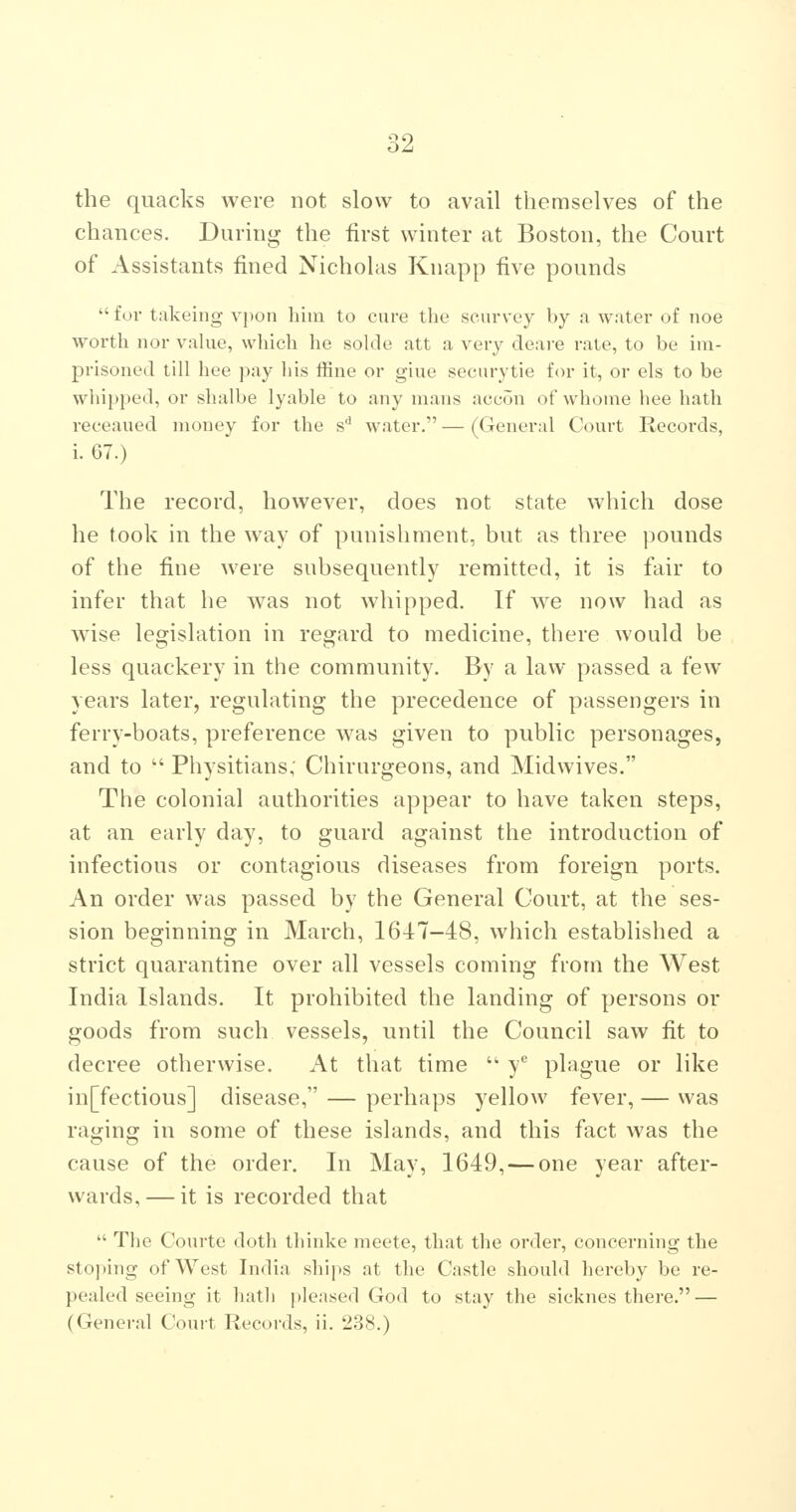 the quacks were not slow to avail themselves of the chances. During the first winter at Boston, the Court of Assistants fined Nicholas Knapp five pounds for takeing vpon him to cure the scurvey by a water of noe worth nor vakie, which he solde att a very deare rate, to be im- prisoned till hee pay his ffine or giue securytie for it, or els to be whipped, or shalbe lyable to any mans accon of whome hee hath receaned money for the s'' water. — (General Ct)urt Records, i. G7.) The record, however, does not state which dose he took in the way of punishment, but as three pounds of the fine were subsequently remitted, it is fair to infer that he was not whipped. If we now had as wise legislation in regard to medicine, there would be less quackery in the community. By a law passed a few years later, regulating the precedence of passengers in ferry-boats, preference was given to public personages, and to  Physitians,' Chirurgeons, and Midwives. The colonial authorities appear to have taken steps, at an early day, to guard against the introduction of infectious or contagious diseases from foreign ports. An order was passed by the General Court, at the ses- sion beginning in March, 16-17-48, which established a strict quarantine over all vessels coming from the West India Islands. It prohibited the landing of persons or goods from such vessels, until the Council saw fit to decree otherwise. At that time  y® plague or like in[fectious] disease, — perhaps yellow fever, — was raging in some of these islands, and this fact was the cause of the order. In May, 1649, — one year after- wards,— it is recorded that  The Courte doth thinke meete, that the order, concerning the sto])ing of West India ships at the Castle should hereby be re- pealed seeing it hatli pleased God to stay the sicknes there. — (General Court Records, ii. 2.38.)