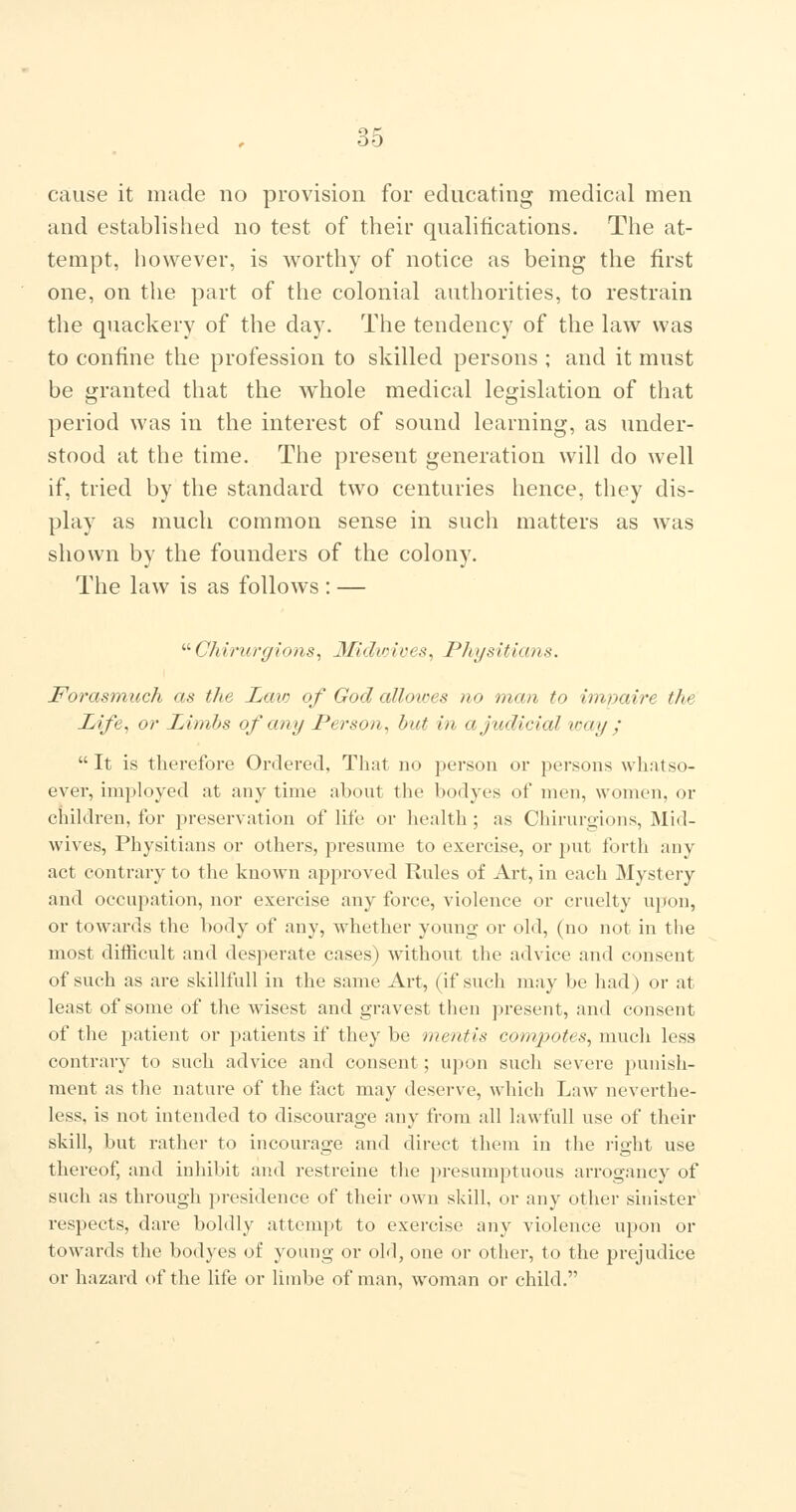 cause it made no provision for educating medical men and established no test of their qualifications. The at- tempt, however, is worthy of notice as being the first one, on the part of the colonial authorities, to restrain the quackery of the day. The tendency of the law was to confine the profession to skilled persons ; and it must be granted that the whole medical legislation of that period was in the interest of sound learning, as under- stood at the time. The present generation will do well if, tried by the standard two centuries hence, they dis- play as much common sense in such matters as was shown by the founders of the colony. The law is as follows: —  Chirurgions, 3£idioives, Physiticms. Forasmuch as the Laio of God alloioes no man to imnaire the Life^ or Limhs of any Person^ but in a judicial loay ;  It is therefore Ordered, That no person or persons whatso- ever, imployed at any time about the bodyes of men, women, or children, for preservation of life or health ; as Chirurgions, Mid- wives, Physitians or others, presume to exercise, or put forth any act contrary to the known approved Rules of Art, in each Mystery and occupation, nor exercise any force, violence or cruelty upon, or towards the body of any, whether young or old, (no not in the most difficult and desperate cases) without the advice and consent of such as are skillfull in the same Art, (if such may be had) or at least of some of the wisest and gravest then present, and consent of the patient or patients if they be mentis compotes^ much less contrary to such advice and consent; upon such severe punish- ment as the nature of the fact may deserve, which Law neverthe- less, is not intended to discourage any from all lawfull use of their skill, but rather to incourage and direct them in the i-ight use thereof, and inhibit and restreine the presumptuous arrogancy of such as through presidence of their own skill, or any other sinister respects, dare boldly attempt to exercise any violence upon or towards the bodyes of young or old, one or other, to the prejudice or hazard of the life or limbe of man, woman or child.