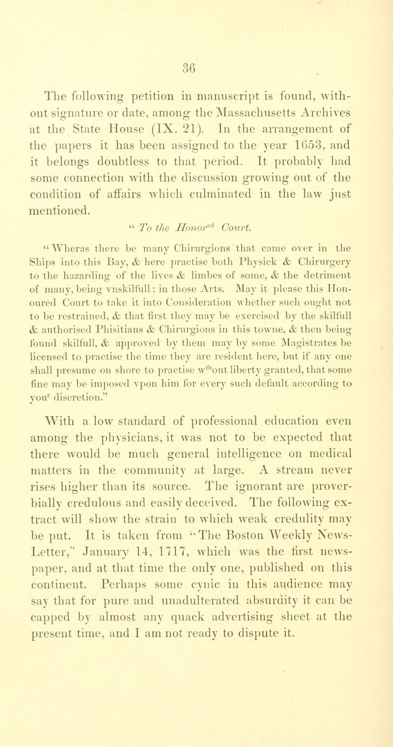 The following petition in manuscript is found, with- out signature or date, among the Massachusetts Archives at the State House (IX. 21). In the arrangement of the papers it has been assigned to the year 1G53, and it belongs doubtless to that period. It probably had some connection with the discussion growing out of the condition of affairs which culminated in the law just mentioned.  To the Ilonor'^ Court.  Wheras tliere be many Cbirurgions that came over in the Ships into this Bay, & here practise both Physick & Chirurgery to the hazarding of the lives & limbes of some, & the detriment of many, being vnskilfull: in those Arts. May it please this Hon- oured Court to take it into Consideration whether such ought not to be restrained, & that first they may be exercised by the skilfull & authorised Phisitians &> Cliirui-gions in this towne, & then being found skilfull, &, approved by them may by some Magistrates be licensed to practise the time they are resident here, but if any one shall presume on shore to practise w'out liberty granted, that some fine may be imposed vpon him for every such default according to yoif discretion. With a low standard of professional education even among the physicians, it was not to be expected that there would be much general intelligence on medical matters in the community at large. A stream never rises higher than its source. The ignorant are prover- bially credulous and easily deceived. The following ex- tract will show the strain to which weak credulity may be put. It is taken from ''The Boston Weekly Xews- Letter, January 14, 1717, which was the first news- paper, and at that time the only one, published on this continent. Perhaps some cynic in this audience may say that for pure and unadulterated absurdity it can be capped by almost any quack advertising sheet at the present time, and I am not ready to dispute it.