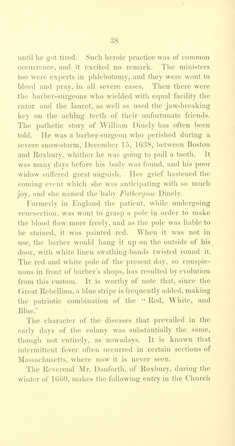 until he got tired. Such heroic practice was of common occurrence, and it excited no remark. The ministers too were experts in phlebotomy, and they were wont to bleed and pray, in all severe cases. Then there were the barber-surgeons who wielded with equal facility the razor and the lancet, as well as used the jaw-breaking key on the aching teeth of their unfortunate friends. The pathetic story of William Dinely has often been told. He was a barber-surgeon who perished during a severe snow-storm, December 15, 1638, between Boston and Roxbury, whither he was going to pull a tooth. It was many days before his body was found, and his poor widow suffered great anguish. Her grief hastened the coming event which she was anticipating with so much joy, and she named the baby Fathcrgone Uinely. Formerly in England the patient, while undergoing venesection, was wont to grasp a pole in order to make the blood How more freely, and as the pole was liable to be stained, it was painted red. When it was not in use, the barber would hang it up on the outside of his door, with white linen swathing-bands twisted round it. The red and white pole of the present day, so conspic- uous in front of barber's shops, has resulted by evolution from this custom. It is worthy of note that, since the Great Rebellion, a blue stripe is frequently added, making the patriotic combination of the Red, White, and Blue. Tbe character of the diseases that prevailed in the early days of the colony was substantially the same, though not entirely, as nowadays. It is known that intermittent fever often occurred in certain sections of Massachusetts, where now it is never seen. The Reverend Mr. Danforth, of Roxbury, during the winter of 16G0, makes the following entry in the Church