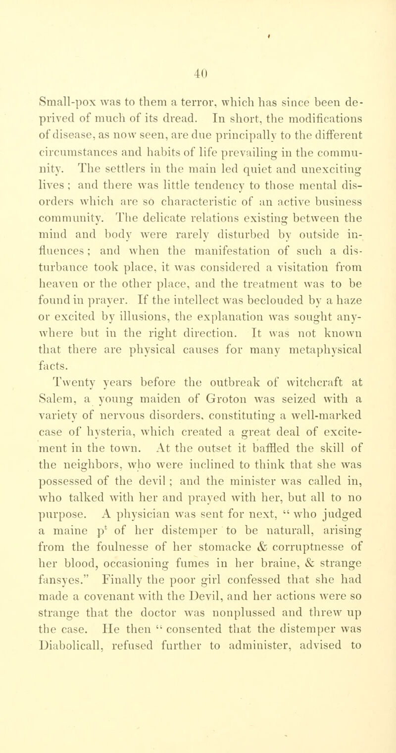 Small-pox was to them a terror, which has since been de- prived of much of its dread. In short, the modifications of disease, as now seen, are due principally to the different circumstances and habits of life prevailing in the commu- nity. The settlers in the main led quiet and unexciting lives ; and there was little tendency to those mental dis- orders which are so characteristic of an active business community. The delicate relations existing between the mind and body were rarely disturbed by outside in- fluences ; and when the manifestation of such a dis- turbance took place, it was considered a visitation from heaven or the other place, and the treatment was to be found in prayer. If the intellect was beclouded by a haze or excited by illusions, the explanation was sought any- where but in the right direction. It was not known that there are physical causes for many metaphysical facts. Twenty years before the outbreak of witchcraft at Salem, a young maiden of Groton was seized with a variety of nervous disorders, constituting a well-marked case of hysteria, which created a great deal of excite- ment in the town. At the outset it baffled the skill of the neighbors, who were inclined to think that she was possessed of the devil ; and the minister was called in, who talked with her and prayed with her, but all to no purpose. A physician was sent for next, who judged a maine p' of her distemper to be naturall, arising from the foulnesse of her stomacke & corruptnesse of her blood, occasioning fumes in her braine, & strange fansyes. Finally the poor girl confessed that she had made a covenant with the Devil, and her actions were so strange that the doctor was nonplussed and threw up the case. He then consented that the distemper was Diabolicall, refused further to administer, advised to