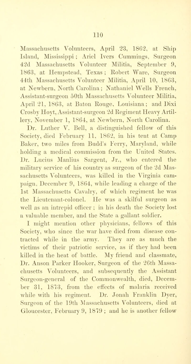Massachusetts Volunteers, April 23, 1862, at Ship Island, Mississippi ; Ariel Ivers Cummings, Surgeon 42d Massachusetts Volunteer Militia, September 9, 1863, at Hempstead, Texas ; Robert Ware, Surgeon 44th Massachusetts Volunteer MiHtia, April 10, 1863, at Newbern, North Carolina; Nathaniel Wells French, Assistant-surgeon 50th Massachusetts Volunteer Militia, April 21, 1863, at Baton Rouge, Louisiana; and Dixi Crosby Hoyt, Assistant-surgeon 2d Regiment Heavy Artil- lery, November 1, 1864, at Newbern, North Carolina. Dr. Luther V. Bell, a distinguished fellow of this Society, died February 11, 1862, in his tent at Camp Baker, two miles from Budd's Ferry, Maryland, while holding a medical commission from the United States. Dr. Lucius Manlius Sargent, Jr., who entered the military service of his country as surgeon of the 2d Mas- sachusetts Volunteers, was killed in the Virginia cam- paign, December 9, 1864, while leading a charge of the 1st Massachusetts Cavalry, of which regiment he was the Lieutenant-colonel. He was a skilful surgeon as well as an intrepid officer ; in his death the Society lost a valuable member, and the State a gallant soldier. I might mention other physicians, fellows of this Society, who since the war have died from disease con- tracted while in the army. They are as much the victims of their patriotic service, as if they had been killed in the heat of battle. My friend and classmate, Dr. Anson Parker Hooker, Surgeon of the 26th Massa- chusetts Volunteers, and subsequently the Assistant Surgeon-general of the Commonwealth, died, Decem- ber 31, 1873, from the effects of malaria received while with his regiment. Dr. Jonah Franklin Dyer, Surgeon of the 19th Massachusetts Volunteers, died at Gloucester, February 9, 1879 ; and he is another fellow