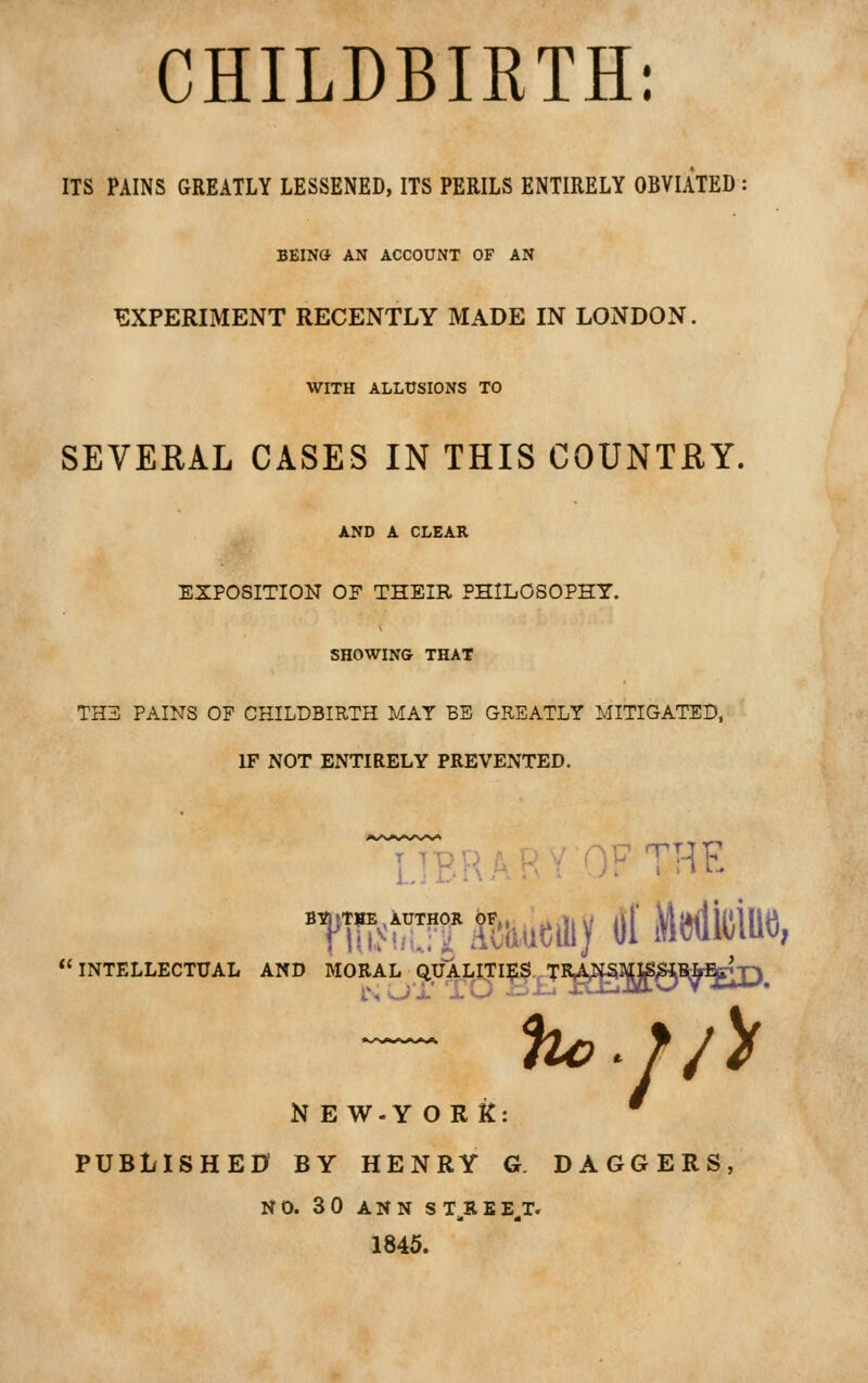 CHILDBIRTH; ITS PAINS GREATLY LESSENED, ITS PERILS ENTIRELY OBVIATED BEINa AN ACCOUNT OF AN EXPERIMENT RECENTLY MADE IN LONDON. WITH ALLUSIONS TO SEVEKAL CASES IN THIS COUNTRY, AND A CLEAR EXPOSITION OF THEIR PHILOSOPHY. SHOWING THAT TH3 PAINS OF CHILDBIRTH MAY BE GREATLY MITIGATED, IF NOT ENTIRELY PREVENTED. I ^■RRARY ''W THE INTELLECTUAL AND MORAL QtJALITI?L$.^TR|^^gB*Bgjp^ hc^ //> N E W-Y ORK: PUBLISHE0 BY HENRY G DAGGERS NO. 3 0 ANN ST^REE^T. 1845.