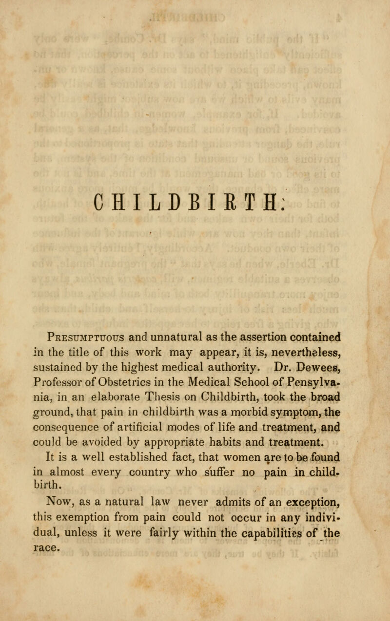 CHILDBIRTH Presumptuous and unnatural as the assertion contained in the title of this work may appear, it is, nevertheless, sustained by the highest medical authority. Dr. Dewees, Professor of Obstetrics in the Medical School of Pensylva- nia, in an elaborate Thesis on Childbirth, took the broad ground, that pain in childbirth was a morbid symptom, the consequence of artificial modes of life and treatment, and could be avoided by appropriate habits and treatment. It is a well established fact, that women are to be found in almost every country who suffer no pain in child, birth. Now, as a natural law never admits of an exception, this exemption from pain could not occur in any indivi- dual, unless it were fairly within the capabilities of the race.