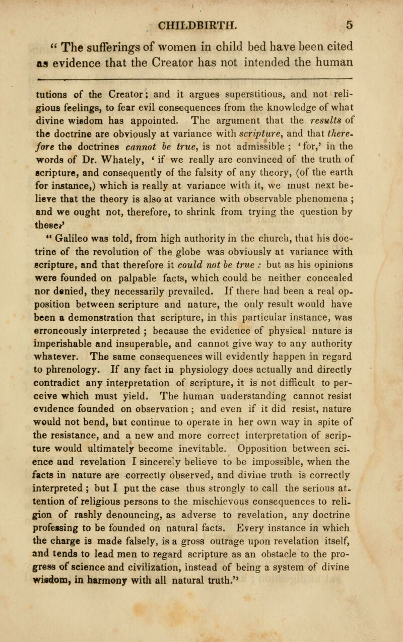  The sufferings of women in child bed have been cited as evidence that the Creator has not intended the human tutions of the Creator; and it argues superstitious, and not reli- gious feelings, to fear evil consequences from the knowledge of what divine wisdom has appointed. The argument that the results of the doctrine are obviously at variance with scripture, and that there, fore th© doctrines cannot be true, is not admissible ; ' for,' in the words of Dr. Whately, * if we really are convinced of the truth of scripture, and consequently of the falsity of any theory, (of the earth for instance,) which is really at variance with it, we must next be- lieve that the theory is also at variance with observable phenomena ; and we ought not, therefore, to shrink from trying the question by theses'  Galileo was told, from high authority in the church, that his doc- trine of the revolution of the globe was obviously at variance with scripture, and that therefore it could not be true : but as his opinions were founded on palpable facts, which could be neither concealed nor denied, they necessarily prevailed. If there had been a real op- position between scripture and nature, the only result would have been a demonstration that scripture, in this particular instance, was erroneously interpreted ; because the evidence of physical nature is imperishable and insuperable, and cannot give way to any authority whatever. The same consequences will evidently happen in regard to phrenology. If any fact in physiology does actually and directly contradict any interpretation of scripture, it is not difficult to per- ceive which must yield. The human understanding cannot resist evidence founded on observation; and even if it did resist, nature would not bend, but continue to operate in her own way in spite of the resistance, and a new and more correct interpretation of scrip- ture would ultimately become inevitable. Opposition between sci- ence and revelation I sincere'y believe to be impossible, when the facts in nature are correctly observed, and divine truth is correctly interpreted ; but I put the case thus strongly to call the serious at. tention of religious persons to the mischievous consequences to reli- gion of rashly denouncing, as adverse to revelation, any doctrine professing to be founded on natural facts. Every instance in which the charge is made falsely, is a gross outrage upon revelation itself, and tends to lead men to regard scripture as an obstacle to the pro- gress of science and civilization, instead of being a system of divine wisdom, in harmony with all natural truth.