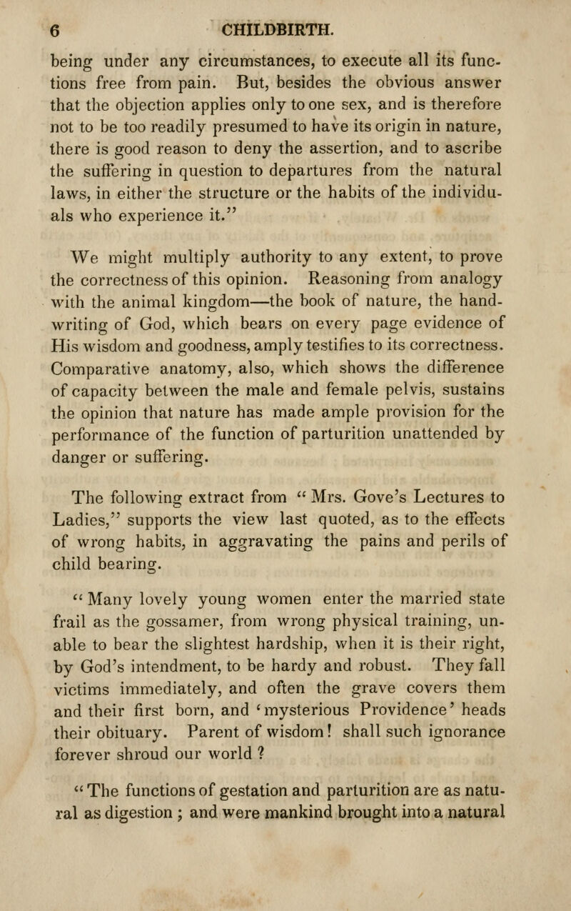 being under any circumstances, to execute all its func- tions free from pain. But, besides the obvious answer that the objection applies only to one sex, and is therefore not to be too readily presumed to have its origin in nature, there is good reason to deny the assertion, and to ascribe the suffering in question to departures from the natural laws, in either the structure or the habits of the individu- als who experience it. We might multiply authority to any extent, to prove the correctness of this opinion. Reasoning from analogy with the animal kingdom—the book of nature, the hand- writing of God, which bears on every page evidence of His wisdom and goodness, amply testifies to its correctness. Comparative anatomy, also, which shows the difference of capacity between the male and female pelvis, sustains the opinion that nature has made ample provision for the performance of the function of parturition unattended by danger or suffering. The following extract from  Mrs. Gove's Lectures to Ladies, supports the view last quoted, as to the effects of wrong habits, in aggravating the pains and perils of child bearing.  Many lovely young women enter the married state frail as the gossamer, from wrong physical training, un- able to bear the slightest hardship, when it is their right, by God's intendment, to be hardy and robust. They fall victims immediately, and often the grave covers them and their first born, and ' mysterious Providence' heads their obituary. Parent of wisdom! shall such ignorance forever shroud our world ?  The functions of gestation and parturition are as natu- ral as digestion ; and were mankind brought into a natural