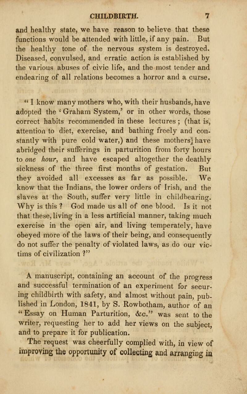 and healthy state, we have reason to believe that these functions would be attended with little, if any pain. But the healthy tone of the nervous system is destroyed. Diseased, convulsed, and erratic action is established by the various abuses of civic life, and the most tender and endearing of all relations becomes a horror and a curse.  I know many mothers who, with their husbands, have adopted the ' Graham System,' or in other words, those correct habits recommended in these lectures; (that is, attention to diet, exercise, and bathing freely and con- stantly with pure cold water,) and these mothers] have abridged their sufferings in parturition from forty hours to one hour, and have escaped altogether the deathly sickness of the three first months of gestation. But they avoided all excesses as far as possible. We know that the Indians, the lower orders of Irish, and the slaves at the South, suffer very little in childbearing. Why is this ? God made us all of one blood. Is it not that these, living in a less artificial manner, taking much exercise in the open air, and living temperately, have obeyed more of the laws of their being, and consequently do not suffer the penalty of violated laws, as do our vic- tims of civilization ? A manuscript, containing an account of the progress and successful termination of an experiment for secur- ing childbirth with safety, and almost without pain, pub- lished in London, 1841, by S. Rowbotham, author of an  Essay on Human Parturition, &;c. was sent to the writer, requesting her to add her views on the subject, and to prepare it for publication. The request was cheerfully complied with, in view of improving the opportunity of collecting and arranging ia