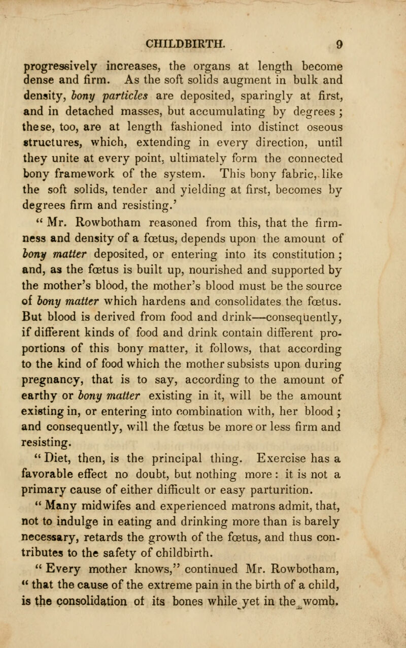 progressively increases, the organs at length become dense and firm. As the soft solids augment in bulk and density, hony particles are deposited, sparingly at first, and in detached masses, but accumulating by degrees ; these, too, are at length fashioned into distinct oseous structures, which, extending in every direction, until they unite at every point, ultimately form the connected bony framework of the system. This bony fabric,, like the soft solids, tender and yielding at first, becomes by degrees firm and resisting.'  Mr. Rowbotham reasoned from this, that the firm- ness and density of a foetus, depends upon the amount of iony matter deposited, or entering into its constitution; and, as the fcBtus is built up, nourished and supported by the mother's blood, the mother's blood must be the source of bony matter which hardens and consolidates the foetus. But blood is derived from food and drink—conseqiiently, if different kinds of food and drink contain different pro- portions of this bony matter, it follows, that according to the kind of food which the mother subsists upon during pregnancy, that is to say, according to the amount of earthy or bony matter existing in it, will be the amount existing in, or entering into combination with, her blood ; and consequently, will the foetus be more or less firm and resisting. Diet, then, is the principal thing. Exercise has a favorable effect no doubt, but nothing more: it is not a primary cause of either difficult or easy parturition.  Many midwifes and experienced matrons admit, that, not to indulge in eating and drinking more than is barely necessary, retards the growth of the foetus, and thus con- tributes to the safety of childbirth.  Every mother knows, continued Mr. Rowbotham,  that the cause of the extreme pain in the birth of a child, is the consolidation ot its bones while yet in the womb.