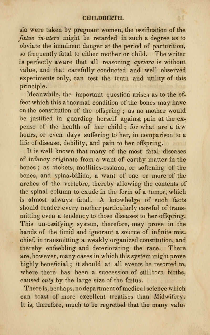 sia were taken by pregnant women, the ossification of the foetus in-utero might be retarded in such a degree as to obviate the imminent danger at the period of parturition, so frequently fatal to either mother or child. The writer is perfectly aware that all reasoning apriora is without value, and that carefully conducted and well observed experiments only, can test the truth and utility of this principle. Meanwhile, the important question arises as to the ef- fect which this abnormal condition of the bones may have on the constitution of the offspring ; as no mother would be justified in guarding herself against pain at the ex- pense of the health of her child ; for what are a few hours, or even days sufiering to her, in comparison to a life of disease, debility, and pain to her offspring. It is well known that many of the most fatal diseases of infancy originate from a want of earthy matter in the bones ; as rickets, mollities-ossiana, or softening of the bones, and spina-biffida, a want of one or more of the arches of the vertebre, thereby allowing the contents of the spinal column to exude in the form of a tumor, which is almost always fatal. A knowledge of such facts should render every mother particularly careful of trans- mitting even a tendency to those diseases to her offspring. This un-ossifying system, therefore, may prove in the hands of the timid and ignorant a source of infinite mis- chief, in transmitting a weakly organized constitution, and thereby enfeebling and deteriorating the race. There are, however, many cases in which this system might prove highly beneficial ; it should at all events be resorted to, where there has been a succession of stillborn births, caused only by the large size of the foetus. There is, perhaps, no department of medical science which can boast of more excellent treatises than Midwifery. It is, therefore, much to be regretted that the many valu.