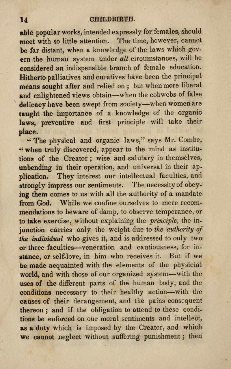 able popular works, intended expressly for females, should meet with so little attention. The time, however, cannot be far distant, when a knowledge of the laws which gov- ern the human system under all circumstances, will be considered an indispensible branch of female education. Hitherto palliatives and curatives have been the principal means sought after and relied on ; but when more liberal and enlightened views obtain—when the cobwebs of false delicacy have been swept from society—when women are taught the importance of a knowledge of the organic laws, preventive and first principle will take their place. *' The physical and organic laws, says Mr. Combe,  when truly discovered, appear to the mind as institu- tions of the Creator ; wise and salutary in themselves, unbending in their operation, and universal in their ap- plication. They interest our intellectual faculties, and strongly impress our sentiments. The necessity of obey- ing them comes to us with all the authority of a mandate from God. While we confine ourselves to mere recom- mendations to beware of damp, to observe temperance, or to take exercise, without explaining the principle, the in- junction carries only the weight due to the authority of the individual who gives it, and is addressed to only two or three faculties—veneration and cautiousness, for in- stance, or self-love, in him who receives it. But if we be made acquainted with the elements of the physicial world, and with those of our organized system—with the uses of the different parts of the human body, and the conditions necessary to their healthy action—with the causes of their derangement, and the pains consequent thereon; and if the obligation to attend to these condi- tions be enforced on our moral sentiments and intellect, as a duty which is imposed by the Creator, and which we cannot neglect without suffering punishment; then