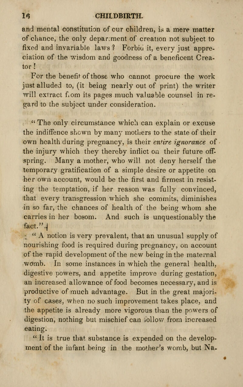 and mental constitution of our children, is a mere matter of chance, the only depar.ment of creation not subject to fixed and invariable lav/s ? Forbiu it, every just appre- ciation of the wisdom and goodness of a beneficent Crea- tor ! For the benefii^ of those who cannot procure the work just alluded to, (it being nearly out of print) the writer will extract f^om its pages much valuable counsel in re- gard to the subject under consideration.  The only circumstance which can explain or excuse the indiffence shewn by many motliers to the state of their own health during pregnancy, is their entire ignorance of the injury which they thereby infiict on their future off*- spring. Many a mother, who will not deny herself the temporary gratification of a simple desire or appetite on her own account, would be the first and firmest in resist- ing the temptation, if her reason was fully convinced, that every transgression which she commits, diminishes in so far, the chances of health of the being whom she carries in her bosom. And such is unquestionably the fact.,j ,-;  A notion is very prevalent, that an unusual supply of nourishing food is required during pregnancy, on account of the rapid development of the new being in the maternal Vv'Omb. In some instances in which the general health, digestive powers, and appetite improve during gestation, an increased allowance of food becomes necessary, and is productive of much advantage. But in the great majori- ty of cases, when no such improvement takes place, and the appetite is already more vigorous than the powers of digestion, nothing but mischief can ibllov/ from increased eating.  It is true that substance is expended on the develop- ment of the infant being in the mother's womb, but Na-