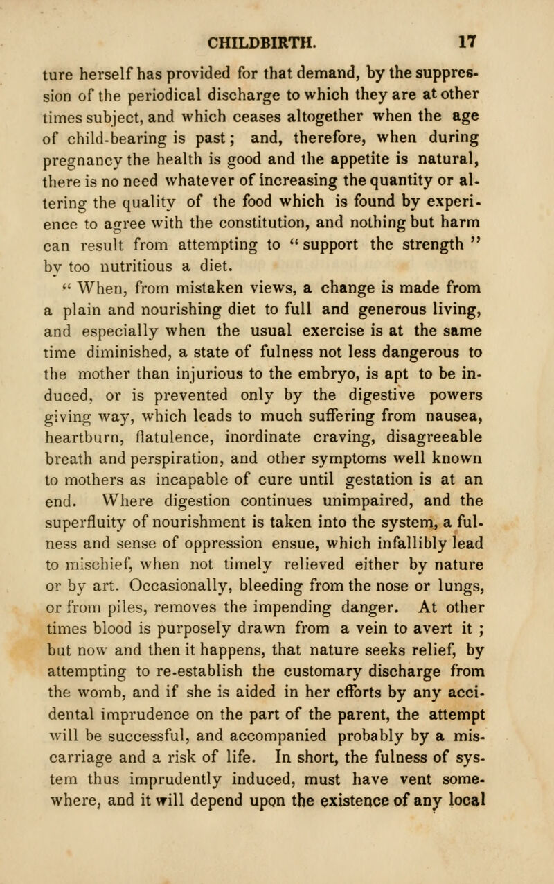 ture herself has provided for that demand, by the suppres- sion of the periodical discharge to which they are at other times subject, and which ceases altogether when the age of child-bearing is past; and, therefore, when during pregnancy the health is good and the appetite is natural, there is no need whatever of increasing the quantity or al- tering the quality of the food which is found by experi- ence to agree with the constitution, and nothing but harm can result from attempting to  support the strength  by too nutritious a diet.  When, from mistaken views, a change is made from a plain and nourishing diet to full and generous living, and especially when the usual exercise is at the same lime diminished, a state of fulness not less dangerous to the mother than injurious to the embryo, is apt to be in- duced, or is prevented only by the digestive powers giving way, which leads to much suffering from nausea, heartburn, flatulence, inordinate craving, disagreeable breath and perspiration, and other symptoms well known to mothers as incapable of cure until gestation is at an end. Where digestion continues unimpaired, and the superfluity of nourishment is taken into the system, a ful- ness and sense of oppression ensue, which infallibly lead to mischief, when not timely relieved either by nature or by art. Occasionally, bleeding from the nose or lungs, or from piles, removes the impending danger. At other times blood is purposely drawn from a vein to avert it ; but now and then it happens, that nature seeks relief, by attempting to re-establish the customary discharge from the womb, and if she is aided in her efforts by any acci- dental imprudence on the part of the parent, the attempt will be successful, and accompanied probably by a mis- carriage and a risk of life. In short, the fulness of sys- tern thus imprudently induced, must have vent some- where; and it will depend upon the existence of any local