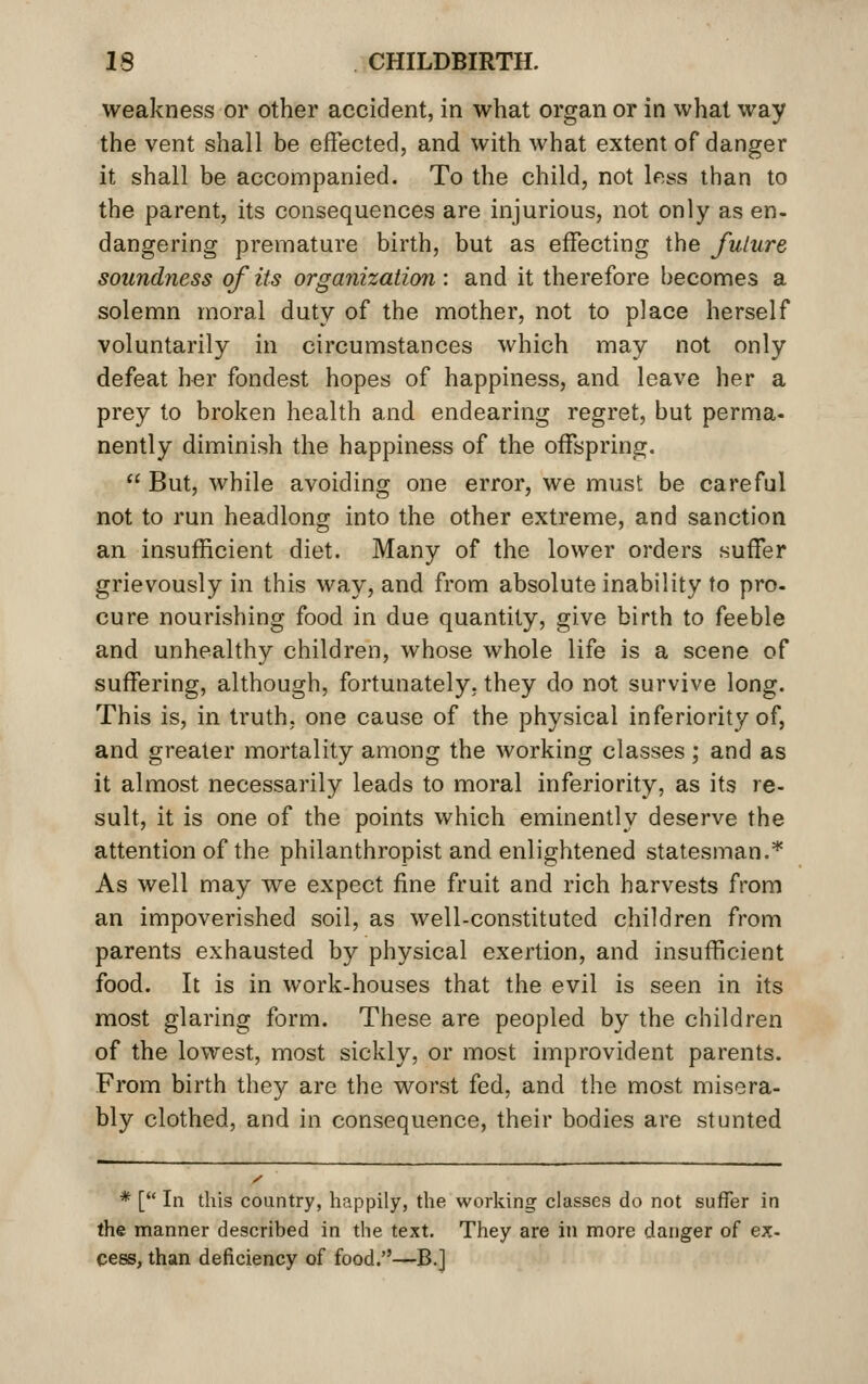 weakness or other accident, in what organ or in what way the vent shall be effected, and with what extent of danger it shall be accompanied. To the child, not less than to the parent, its consequences are injurious, not only as en- dangering premature birth, but as effecting the fulure soundness of its organization : and it therefore becomes a solemn moral duty of the mother, not to place herself voluntarily in circumstances which may not only defeat her fondest hopes of happiness, and leave her a prey to broken health and endearing regret, but perma- nently diminish the happiness of the offspring.  But, while avoiding one error, we must be careful not to run headlong into the other extreme, and sanction an insufficient diet. Many of the lower orders suffer grievously in this way, and from absolute inability to pro- cure nourishing food in due quantity, give birth to feeble and unhealthy children, whose whole life is a scene of suffering, although, fortunately, they do not survive long. This is, in truth, one cause of the physical inferiority of, and greater mortality among the working classes; and as it almost necessarily leads to moral inferiority, as its re- sult, it is one of the points which eminently deserve the attention of the philanthropist and enlightened statesman.* As well may we expect fine fruit and rich harvests from an impoverished soil, as well-constituted children from parents exhausted by physical exertion, and insufficient food. It is in work-houses that the evil is seen in its most glaring form. These are peopled by the children of the lowest, most sickly, or most improvident parents. From birth they are the worst fed, and the most misera- bly clothed, and in consequence, their bodies are stunted * [ In this country, happily, the working classes do not suffer in the manner described in the text. They are in more danger of ex- cess, than deficiency of food.—B.]