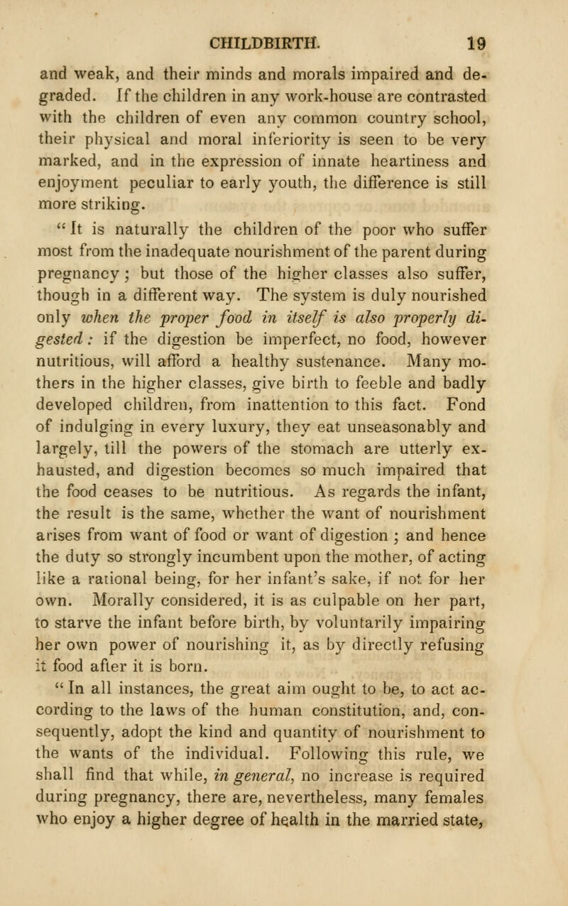 and weak, and their minds and morals impaired and de- graded. If the children in any work-house are contrasted with the children of even any common country school, their physical and moral inferiority is seen to be very marked, and in the expression of innate heartiness and enjoyment peculiar to early youth, the difference is still more striking. It is naturally the children of the poor who suffer most from the inadequate nourishment of the parent during pregnancy; but those of the higher classes also suffer, though in a different way. The system is duly nourished only when the proper food in itself is also properly di- gested : if the digestion be imperfect, no food, however nutritious, will afford a healthy sustenance. Many mo- thers in the higher classes, give birth to feeble and badly developed children, from inattention to this fact. Fond of indulging in every luxury, they eat unseasonably and largely, till the powers of the stomach are utterly ex- hausted, and digestion becomes so much impaired that the food ceases to be nutritious. As regards the infant, the result is the same, whether the want of nourishment arises from want of food or want of digestion ; and hence the duty so strongly incumbent upon the mother, of acting like a rational being, for her infant's sake, if not for her own. Morally considered, it is as culpable on her part, to starve the infant before birth, by voluntarily impairing her own power of nourishing it, as by directly refusing it food after it is born.  In all instances, the great aim ought to be, to act ac- cording to the laws of the human constitution, and, con- sequently, adopt the kind and quantity of nourishment to the wants of the individual. Following this rule, we shall find that while, in general, no increase is required during pregnancy, there are, nevertheless, many females who enjoy a higher degree of health in the married state,