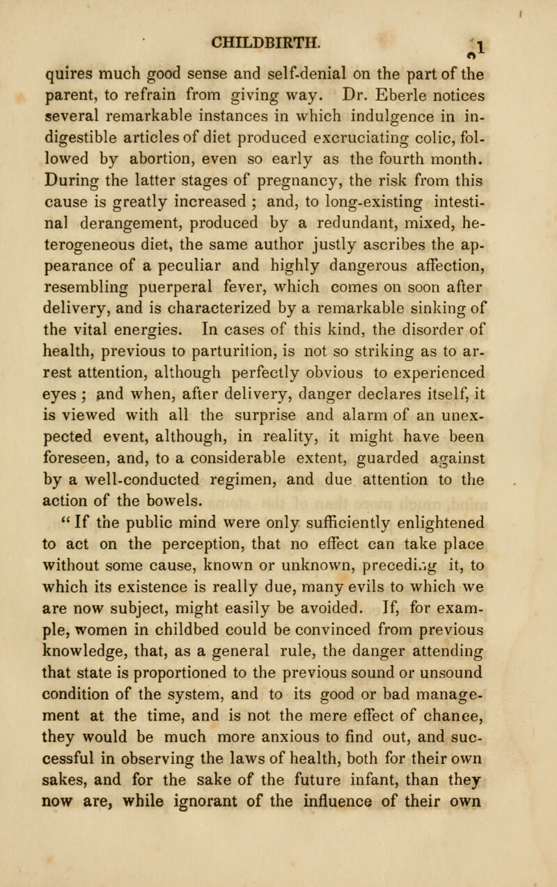 «1 quires much good sense and self-denial on the part of the parent, to refrain from giving way. Dr. Eberle notices several remarkable instances in which indulgence in in- digestible articles of diet produced excruciating colic, fol- lowed by abortion, even so early as the fourth month. During the latter stages of pregnancy, the risk from this cause is greatly increased ; and, to long-existing intesti- nal derangement, produced by a redundant, mixed, he- terogeneous diet, the same author justly ascribes the ap- pearance of a peculiar and highly dangerous affection, resembling puerperal fever, which comes on soon after delivery, and is characterized by a remarkable sinking of the vital energies. In cases of this kind, the disorder of health, previous to parturition, is not so striking as to ar- rest attention, although perfectly obvious to experienced eyes ; and when, after delivery, danger declares itself, it is viewed with all the surprise and alarm of an unex- pected event, although, in reality, it might have been foreseen, and, to a considerable extent, guarded against by a well-conducted regimen, and due attention to the action of the bowels.  If the public mind were only sufficiently enlightened to act on the perception, that no effect can take place without some cause, known or unknown, precedi/jg it, to which its existence is really due, many evils to which we are now subject, might easily be avoided. If, for exam- ple, women in childbed could be convinced from previous knowledge, that, as a general rule, the danger attending that state is proportioned to the previous sound or unsound condition of the system, and to its good or bad manage- ment at the time, and is not the mere effect of chance, they would be much more anxious to find out, and suc- cessful in observing the laws of health, both for their own sakes, and for the sake of the future infant, than they now are, while ignorant of the influence of their own