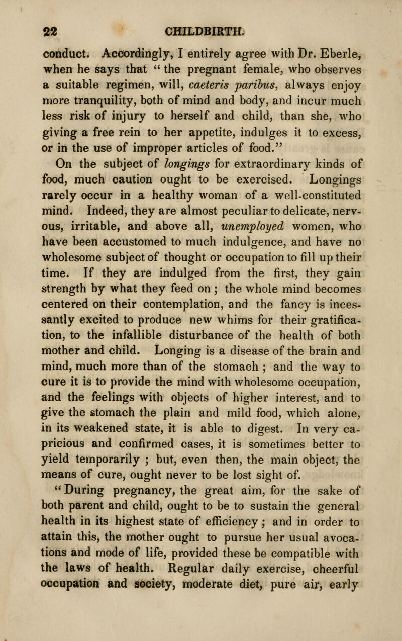 conduct. Accordingly, I entirely agree with Dr. Eberle, when he says that  the pregnant female, who observes a suitable regimen, will, caeteris paribus, always enjoy more tranquility, both of mind and body, and incur much less risk of injury to herself and child, than she, who giving a free rein to her appetite, indulges it to excess, or in the use of improper articles of food. On the subject of longings for extraordinary kinds of food, much caution ought to be exercised. Longings rarely occur in a healthy woman of a well-constituted mind. Indeed, they are almost peculiar to delicate, nerv- ous, irritable, and above all, unemployed women, who have been accustomed to much indulgence, and have no wholesome subject of thought or occupation to fill up their time. If they are indulged from the first, they gain strength by what they feed on; the whole mind becomes centered on their contemplation, and the fancy is inces- santly excited to produce new whims for their gratifica- tion, to the infallible disturbance of the health of both mother and child. Longing is a disease of the brain and mind, much more than of the stomach ; and the way to cure it is to provide the mind with wholesome occupation, and the feelings with objects of higher interest, and to give the stomach the plain and mild food, which alone, in its weakened state, it is able to digest. In very ca- pricious and confirmed cases, it is sometimes better to yield temporarily ; but, even then, the main object, the means of cure, ought never to be lost sight of.  During pregnancy, the great aim, for the sake of both parent and child, ought to be to sustain the general health in its highest state of efficiency; and in order to attain this, the mother ought to pursue her usual avoca- tions and mode of life, provided these be compatible with the laws of health. Regular daily exercise, cheerful occupation and society, moderate diet, pure air, early