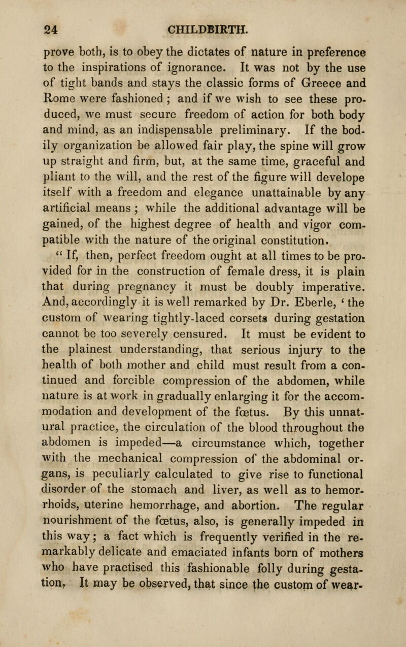 prove both, is to obey the dictates of nature in preference to the inspirations of ignorance. It was not by the use of tight bands and stays the classic forms of Greece and Rome were fashioned ; and if we wish to see these pro- duced, we must secure freedom of action for both body and mind, as an indispensable preliminary. If the bod- ily organization be allowed fair play, the spine will grow up straight and firm, but, at the same time, graceful and pliant to the will, and the rest of the figure will develope itself with a freedom and elegance unattainable by any artificial means; while the additional advantage will be gained, of the highest degree of health and vigor com- patible with the nature of the original constitution.  If, then, perfect freedom ought at all times to be pro- vided for in the construction of female dress, it is plain that during pregnancy it must be doubly imperative. And, accordingly it is well remarked by Dr. Eberle, ' the custom of wearing tightly-laced corsets during gestation cannot be too severely censured. It must be evident to the plainest understanding, that serious injury to the health of both mother and child must result from a con- tinued and forcible compression of the abdomen, while nature is at work in gradually enlarging it for the accom- modation and development of the foetus. By this unnat- ural practice, the circulation of the blood throughout the abdomen is impeded—a circumstance which, together with the mechanical compression of the abdominal or- gans, is peculiarly calculated to give rise to functional disorder of the stomach and liver, as well as to hemor- rhoids, uterine hemorrhage, and abortion. The regular nourishment of the foetus, also, is generally impeded iii this way; a fact which is frequently verified in the re- markably delicate and emaciated infants born of mothers who have practised this fashionable folly during gesta- tion, It may be observed, that since the custom of we^r-