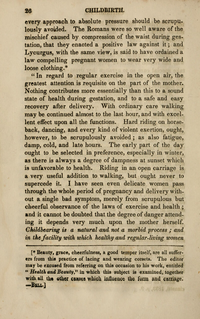 every approach to absolute pressure should be scrupu- lously avoided. The Romans were so well aware of the mischief caused by compression of the waist during ges- tation, that they enacted a positive law against it; and Lycurgus, with the same view, is said to have ordained a law compelling pregnant women to wear very wide and loose clothing.*  In regard to regular exercise in the open air, the greatest attention is requisite on the part of the mother. Nothing contributes more essentially than this to a sound state of health during gestation, and to a safe and easy recovery after delivery. With ordinary care walking may be continued almost to the last hour, and with excel- lent effect upon all the functions. Hard riding on horse- back, dancing, and every kind of violent exertion, ought, however, to be scrupulously avoided ; as also fatigue, damp, cold, and late hours. The early part of the day ought to be selected in preference, especially in winter, as there is always a degree of dampness at sunset which is unfavorable to health. Riding in an open carriage is a very useful addition to walking, but ought never to supercede it. I have seen even delicate women pass through the whole period of pregnancy and delivery with- out a single bad symptom, merely from scrupulous but cheerful observance of the laws of exercise and health ; and it cannot be doubted that the degree of danger attend- ing it depends very much upon the mother herself. Childhearing is a natural and not a morbid process ; and in the facility with which healthy and regular-living women [* Beauty, grace, cheerfulness, a good temper itself, are all suffer- ers from this practice of lacing and wearing corsets. The editor may be excused from referring on this occasion to his work, entitled  Health and Beauty, in which this subject is examined, together with all th« other cftHsea which influence the form sind carnage. —BfiLL.]