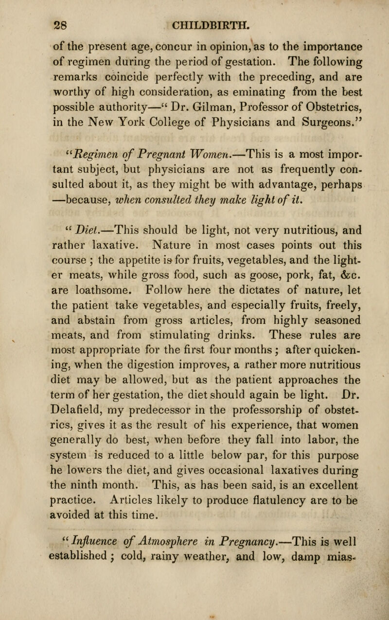 of the present age, concur in opinion, as to the importance of regimen during the period of gestation. The following remarks coincide perfectly with the preceding, and are worthy of high consideration, as eminating from the best possible authority— Dr. Gilman, Professor of Obstetrics, in the New York College of Physicians and Surgeons. ^'Regimen of Pregnant Women.—This is a most impor- tant subject, but physicians are not as frequently con- sulted about it, as they might be with advantage, perhaps —because, when consulted they make light of it,  Diet,—This should be light, not very nutritious, and rather laxative. Nature in most cases points out this course ; the appetite is for fruits, vegetables, and the light- er meats, while gross food, such as goose, pork, fat, &c. are loathsome. Follow here the dictates of nature, let the patient take vegetables, and especially fruits, freely, and abstain from gross articles, from highly seasoned meats, and from stimulating drinks. These rules are most appropriate for the first four months; after quicken- ing, when the digestion improves, a rather more nutritious diet may be allowed, but as the patient approaches the term of her gestation, the diet should again be light. Dr. Delafield, my predecessor in the professorship of obstet- rics, gives it as the result of his experience, that women generally do best, when before they fall into labor, the system is reduced to a little below par, for this purpose he lowers the diet, and gives occasional laxatives during the ninth month. This, as has been said, is an excellent practice. Articles likely to produce flatulency are to be avoided at this time. ^[Influence of Atmosphere in Pregnancy.—This is well established ; cold, rainy weather, and low, damp mias«