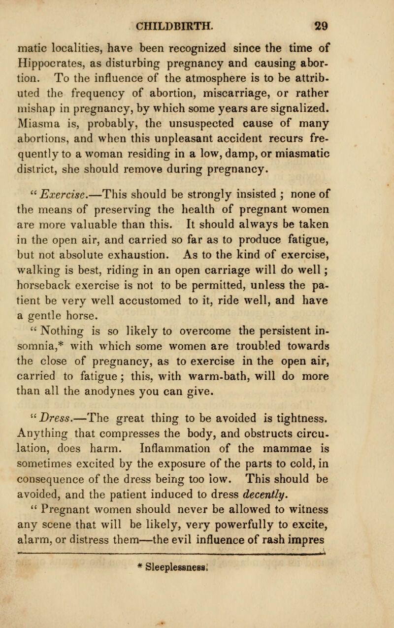 matic localities, have been recognized since the time of Hippocrates, as disturbing pregnancy and causing abor- tion. To the influence of the atmosphere is to be attrib- uted the frequency of abortion, miscarriage, or rather mishap in pregnancy, by which some years are signalized. Miasma is, probably, the unsuspected cause of many abortions, and when this unpleasant accident recurs fre- quently to a woman residing in a low, damp, or miasmatic district, she should remove during pregnancy.  Exercise.—This should be strongly insisted ; none of the means of preserving the health of pregnant women are more valuable than this. It should always be taken in the open air, and carried so far as to produce fatigue, but not absolute exhaustion. As to the kind of exercise, walking is best, riding in an open carriage will do well; horseback exercise is not to be permitted, unless the pa- tient be very well accustomed to it, ride well, and have a gentle horse.  Nothing is so likely to overcome the persistent in- somnia,* with which some women are troubled towards the close of pregnancy, as to exercise in the open air, carried to fatigue; this, with warm-bath, will do more than all the anodynes you can give. ^^ Dress.—The great thing to be avoided is tightness. Anything that compresses the body, and obstructs circu- lation, does harm. Inflammation of the mammae is sometimes excited by the exposure of the parts to cold, in consequence of the dress being too low. This should be avoided, and the patient induced to dress decently.  Pregnant women should never be allowed to witness any scene that will be likely, very powerfully to excite, alarm, or distress them—the evil influence of rash impres * Sleeplessness;