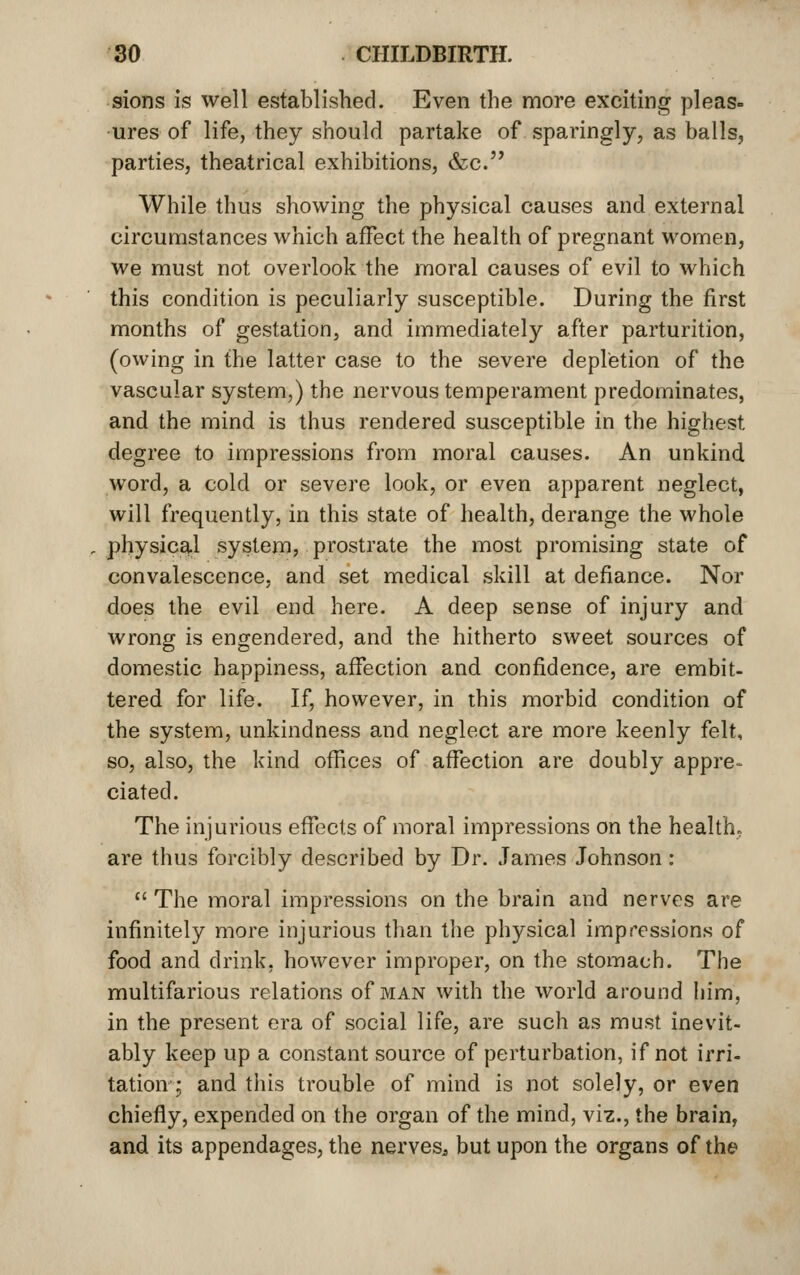 sions is well established. Even the more exciting pleas- ures of life, they should partake of sparingly, as balls, parties, theatrical exhibitions, &c. While thus showing the physical causes and external circumstances which affect the health of pregnant women, we must not overlook the moral causes of evil to which this condition is peculiarly susceptible. During the first months of gestation, and immediately after parturition, (owing in the latter case to the severe depletion of the vascular system,) the nervous temperament predominates, and the mind is thus rendered susceptible in the highest degree to impressions from moral causes. An unkind word, a cold or severe look, or even apparent neglect, will frequently, in this state of health, derange the whole physical system, prostrate the most promising state of convalescence, and set medical skill at defiance. Nor does the evil end here. A deep sense of injury and wrong is engendered, and the hitherto sweet sources of domestic happiness, affection and confidence, are embit- tered for life. If, however, in this morbid condition of the system, unkindness and neglect are more keenly felt, so, also, the kind ofiices of affection are doubly appre-^ ciated. The injurious effects of moral impressions on the health, are thus forcibly described by Dr. James Johnson:  The moral impressions on the brain and nerves are infinitely more injurious than the physical impressions of food and drink, however improper, on the stomach. The multifarious relations of man with the world around him, in the present era of social life, are such as must inevit- ably keep up a constant source of perturbation, if not irri- tation-; and this trouble of mind is not solely, or even chiefly, expended on the organ of the mind, viz., the brain, and its appendages, the nerves^ but upon the organs of the