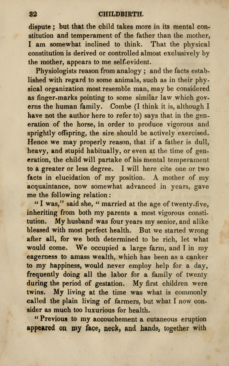 dispute; but that the child takes more in its mental con- stitution and temperament of the father than the mother, I am somewhat inclined to think. That the physical constitution is derived or controlled almost exclusively by the mother, appears to me self-evident. Physiologists reason from analogy ; and the facts estab- lished with regard to some animals, such as in their phy- sical organization most resemble man, may be considered as finger-marks pointing to some similar law which gov- erns the human family. Combe (I think it is, although I have not the author here to refer to) says that in the gen- eration of the horse, in order to produce vigorous and sprightly offspring, the sire should be actively exercised. Hence we may properly reason, that if a father is dull, heavy, and stupid habitually, or even at the time of gen- eration, the child will partake of his mental temperament to d. greater or less degree. I will here cite one or two facts in elucidation of my position. A mother of my acquaintance, now somewhat advanced in years, gave me the following relation:  I was, said she,  married at the age of twenty-five, inheriting from both my parents a most vigorous consti- tution. My husband was four years my senior, and alike blessed with most perfect health. But we started wrong after all, for we both determined to be rich, let what would come. We occupied a large farm, and I in my eagerness to amass wealth, which has been as a canker to my happiness, would never employ help for a day, frequently doing all the labor for a family of twenty during the period of gestation. My first children were twins. My living at the time was what is commonly called the plain living of farmers, but what I now con- sider as much too luxurious for health.  Previous to my accouchement a cutaneous eruption appewed on my face, neck, and hands, together with