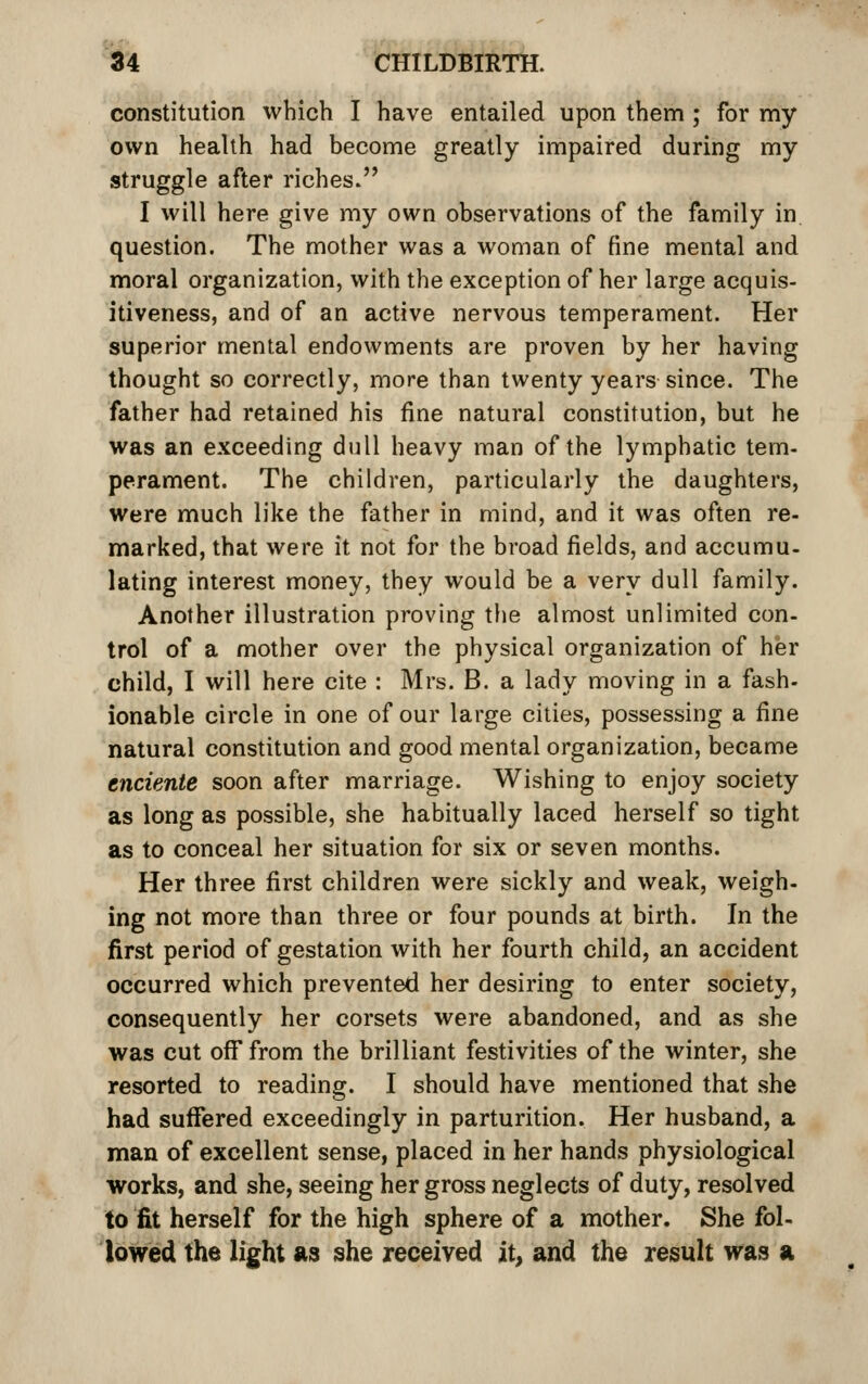 constitution which I have entailed upon them ; for my own health had become greatly impaired during my struggle after riches. I will here give my own observations of the family in question. The mother was a woman of fine mental and moral organization, with the exception of her large acquis- itiveness, and of an active nervous temperament. Her superior mental endowments are proven by her having thought so correctly, more than twenty years since. The father had retained his fine natural constitution, but he was an exceeding dull heavy man of the lymphatic tem- perament. The children, particularly the daughters, Were much like the father in mind, and it was often re- marked, that were it not for the broad fields, and accumu- lating interest money, they would be a very dull family. Another illustration proving tlie almost unlimited con- trol of a mother over the physical organization of her child, I will here cite : Mrs. B. a lady moving in a fash- ionable circle in one of our large cities, possessing a fine natural constitution and good mental organization, became enciente soon after marriage. Wishing to enjoy society as long as possible, she habitually laced herself so tight as to conceal her situation for six or seven months. Her three first children were sickly and weak, weigh- ing not more than three or four pounds at birth. In the first period of gestation with her fourth child, an accident occurred which prevented her desiring to enter society, consequently her corsets were abandoned, and as she was cut off from the brilliant festivities of the winter, she resorted to reading. I should have mentioned that she had suffered exceedingly in parturition. Her husband, a man of excellent sense, placed in her hands physiological works, and she, seeing her gross neglects of duty, resolved to fit herself for the high sphere of a mother. She fol- lowed the light as she received it^ and the result was a