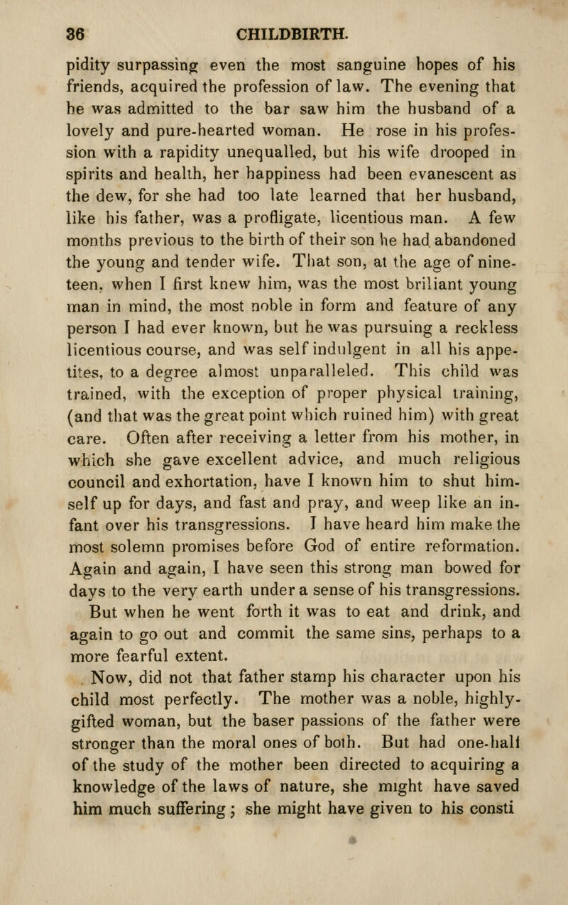 pidity surpassing even the most sanguine hopes of his friends, acquired the profession of law. The evening that he was admitted to the bar saw him the husband of a lovely and pure-hearted woman. He rose in his profes- sion with a rapidity unequalled, but his wife drooped in spirits and health, her happiness had been evanescent as the dew, for she had too late learned that her husband, like his father, was a profligate, licentious man. A few months previous to the birth of their son he had abandoned the young and tender wife. Tliat son, at the age of nine- teen, when I first knew him, was the most briliant young man in mind, the most noble in form and feature of any person I had ever known, but he was pursuing a reckless licentious course, and was self indulgent in all his appe- tites, to a degree almost unparalleled. This child was trained, with the exception of proper physical training, (and that was the great point which ruined him) with great care. Often after receiving a letter from his mother, in which she gave excellent advice, and much religious council and exhortation, have I known him to shut him- self up for days, and fast and pray, and weep like an in- fant over his transgressions. T have heard him make the most solemn promises before God of entire reformation. Again and again, I have seen this strong man bowed for days to the very earth under a sense of his transgressions. But when he went forth it was to eat and drink, and again to go out and commit the same sins, perhaps to a more fearful extent. . Now, did not that father stamp his character upon his child most perfectly. The mother was a noble, highly- gifted woman, but the baser passions of the father were stronger than the moral ones of both. But had one-hali of the study of the mother been directed to acquiring a knowledge of the laws of nature, she might have saved him much suffering; she might have given to his consti