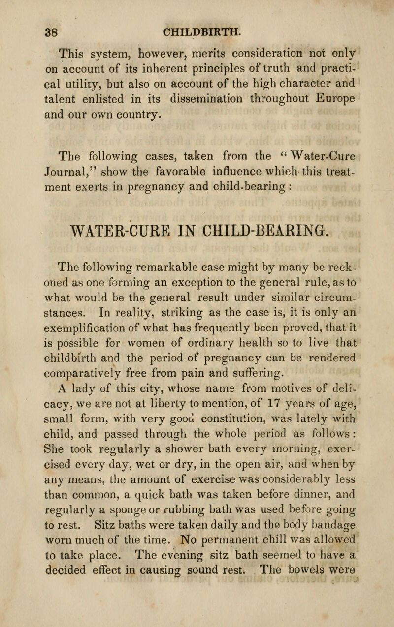 This system, however, merits consideration not only on account of its inherent principles of truth and practi- cal utility, but also on account of the high character and talent enlisted in its dissemination throughout Europe and our own country. The following cases, taken from the '' Water-Cure Journal, show the favorable influence which this treat- ment exerts in pregnancy and child-bearing : WATER-CURE IN CHILD-BEARING. The following remarkable case might by many be reck- oned as one forming an exception to the general rule, as to what would be the general result under similar circum- stances. In reality, striking as the case is, it is only an exemplification of what has frequently been proved, that it is possible for women of ordinary health so to live that childbirth and the period of pregnancy can be rendered comparatively free from pain and suffering. A lady of this city, whose name from motives of deli- cacy, we are not at liberty to mention, of 17 years of age, small form, with very good constitution, was lately with child, and passed through the whole period as follows: She took regularly a shower bath every morning, exer- cised every day, wet or dry, in the open air, and when by any means, the amount of exercise was considerably less than common, a quick bath was taken before dinner, and regularly a sponge or rubbing bath was used before going to rest. Sitz baths were taken daily and the body bandage worn much of the time. No permanent chill was allowed to take place. The evening sitz bath seemed to have a decided effect in causing sound rest. The bowels were