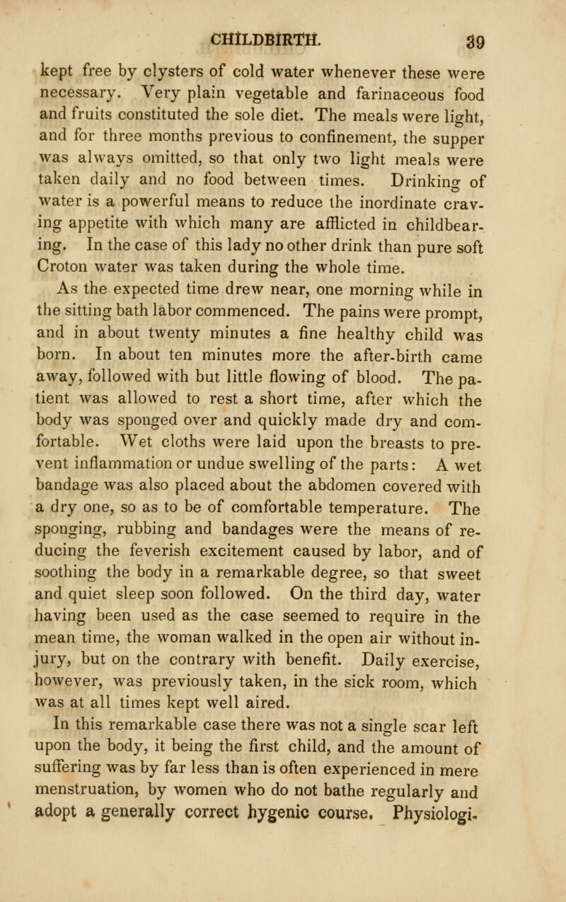 kept free by clysters of cold water whenever these were necessary. Very plain vegetable and farinaceous food and fruits constituted the sole diet. The meals were light, and for three months previous to confinement, the supper was always omitted, so that only two light meals were taken daily and no food between times. Drinkino- of water is a powerful means to reduce the inordinate crav- ing appetite with which many are afflicted in childbear- ing. In the case of this lady no other drink than pure soft Croton water was taken during the whole time. As the expected time drew near, one morning while in the sitting bath labor commenced. The pains were prompt, and in about twenty minutes a fine healthy child was born. In about ten minutes more the after-birth came away, followed with but little flowing of blood. The pa- tient was allowed to rest a short time, after which the body was sponged over and quickly made dry and com- fortable. Wet cloths were laid upon the breasts to pre- vent inflammation or undue swelling of the parts: A wet bandage was also placed about the abdomen covered with a dry one, so as to be of comfortable temperature. The sponging, rubbing and bandages were the means of re- ducing the feverish excitement caused by labor, and of soothing the body in a remarkable degree, so that sweet and quiet sleep soon followed. On the third day, water having been used as the case seemed to require in the mean time, the woman walked in the open air without in- jury, but on the contrary with benefit. Daily exercise, however, was previously taken, in the sick room, which was at all times kept well aired. In this remarkable case there was not a single scar left upon the body, it being the first child, and the amount of suflering was by far less than is often experienced in mere menstruation, by women who do not bathe regularly and adopt a generally correct hygenic course. Physiologic
