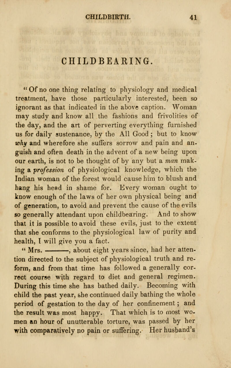 CHILDBEARING. *'0f no one thing relating to physiology and medical treatment, have those particularly interested, heen so ignorant as that indicated in the above caption. Woman may study and know all the fashions and frivolities of the day, and the art of perverting everything furnished us for daily sustenance, by the All Good; but to know why and wherefore she suffers sorrow and pain and an- guish and often death in the advent of a new being upon our earth, is not to be thought of by any but a man mak- ing a profession of physiological knowledge, which the Indian woman of the forest would cause him to blush and hang his head in shame for. Every woman ought to know enough of the laws of her own physical being and of generation, to avoid and prevent the cause of the evils so generally attendant upon childbearing. And to show that it is possible to avoid these evils, just to the extent that she conforms to the physiological law of purity and health, I will give you a fact. «' Mrs. , about eight years since, had her atten- tion directed to the subject of physiological truth and re- form, and from that time has followed a generally cor- rect course with regard to diet and general regimen. During this time she has bathed daily. Becoming with child the past year, she continued daily bathing the whole period of gestation to the day of her confinement; and the result was most happy. That which is to most wo- men an hour of unutterable torture, was passed by her with comparatively no pain or suffering. Her husband's