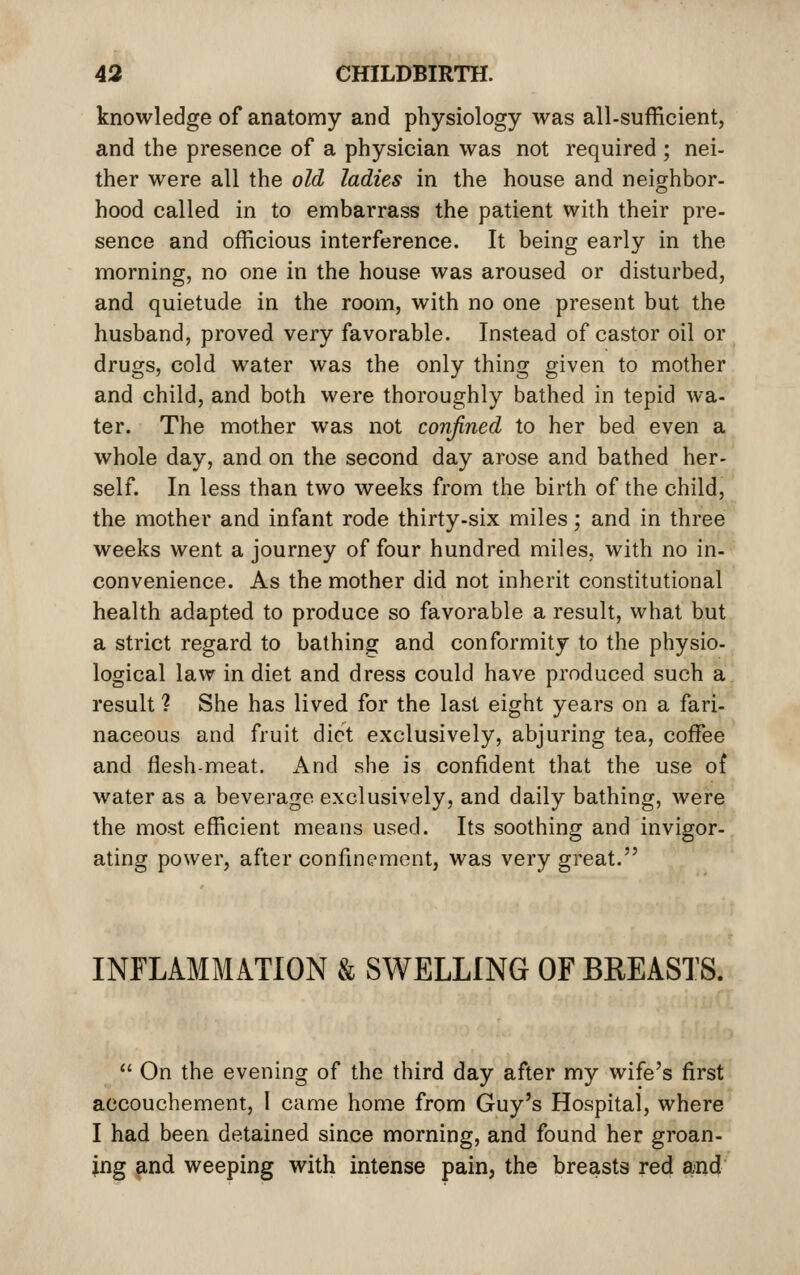 knowledge of anatomy and physiology was all-sufficient, and the presence of a physician was not required ; nei- ther were all the old ladies in the house and neighbor- hood called in to embarrass the patient with their pre- sence and officious interference. It being early in the morning, no one in the house was aroused or disturbed, and quietude in the room, with no one present but the husband, proved very favorable. Instead of castor oil or drugs, cold water was the only thing given to mother and child, and both were thoroughly bathed in tepid wa- ter. The mother was not confined to her bed even a whole day, and on the second day arose and bathed her- self. In less than two weeks from the birth of the child, the mother and infant rode thirty-six miles; and in three weeks went a journey of four hundred miles, with no in- convenience. As the mother did not inherit constitutional health adapted to produce so favorable a result, what but a strict regard to bathing and conformity to the physio- logical law in diet and dress could have produced such a result 1 She has lived for the last eight years on a fari- naceous and fruit diet exclusively, abjuring tea, coffee and flesh-meat. And she is confident that the use of water as a beverage exclusively, and daily bathing, were the most efficient means used. Its soothing and invigor- ating power, after confinement, was very great. INFLAMMATION & SWELLING 0FBEEAST8.  On the evening of the third day after my wife's first accouchement, I came home from Guy's Hospital, where I had been detained since morning, and found her groan- ing and weeping with intense pain, the breasts red and