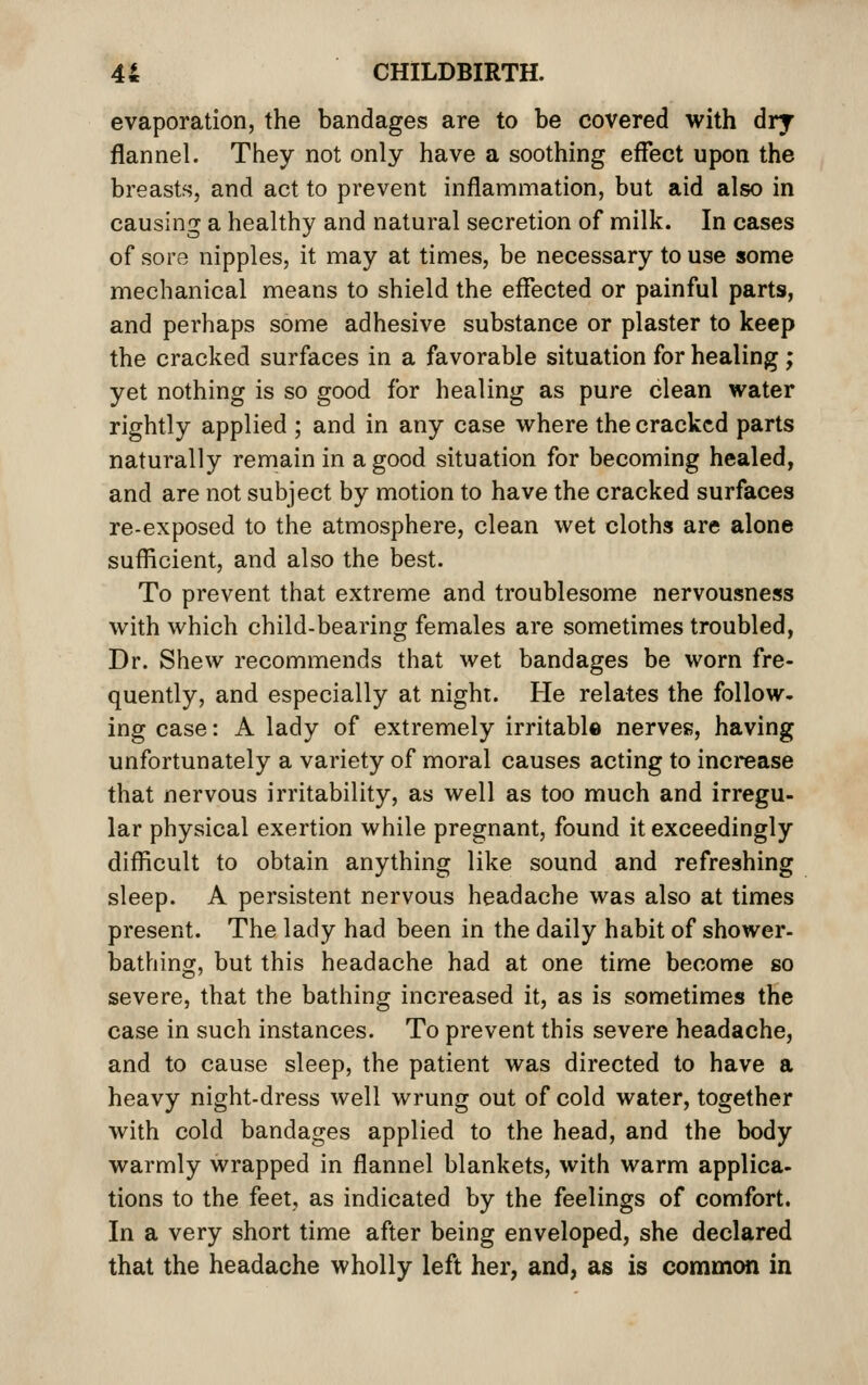 evaporation, the bandages are to be covered with dry flannel. They not only have a soothing effect upon the breasts, and act to prevent inflammation, but aid also in causing a healthy and natural secretion of milk. In cases of sore nipples, it may at times, be necessary to use some mechanical means to shield the effected or painful parts, and perhaps some adhesive substance or plaster to keep the cracked surfaces in a favorable situation for healing; yet nothing is so good for healing as pure clean water rightly applied ; and in any case where the cracked parts naturally remain in a good situation for becoming healed, and are not subject by motion to have the cracked surfaces re-exposed to the atmosphere, clean wet cloths are alone sufficient, and also the best. To prevent that extreme and troublesome nervousness with which child-bearing females are sometimes troubled, Dr. Shew recommends that wet bandages be worn fre- quently, and especially at nighi. He relates the follow- ing case: A lady of extremely irritable nerves, having unfortunately a variety of moral causes acting to increase that nervous irritability, as well as too much and irregu- lar physical exertion while pregnant, found it exceedingly difficult to obtain anything like sound and refreshing sleep. A persistent nervous headache was also at times present. The lady had been in the daily habit of shower- bathing, but this headache had at one time become so severe, that the bathing increased it, as is sometimes the case in such instances. To prevent this severe headache, and to cause sleep, the patient was directed to have a heavy night-dress well wrung out of cold water, together with cold bandages applied to the head, and the body warmly wrapped in flannel blankets, with warm applica- tions to the feet, as indicated by the feelings of comfort. In a very short time after being enveloped, she declared that the headache wholly left her, and, as is common in