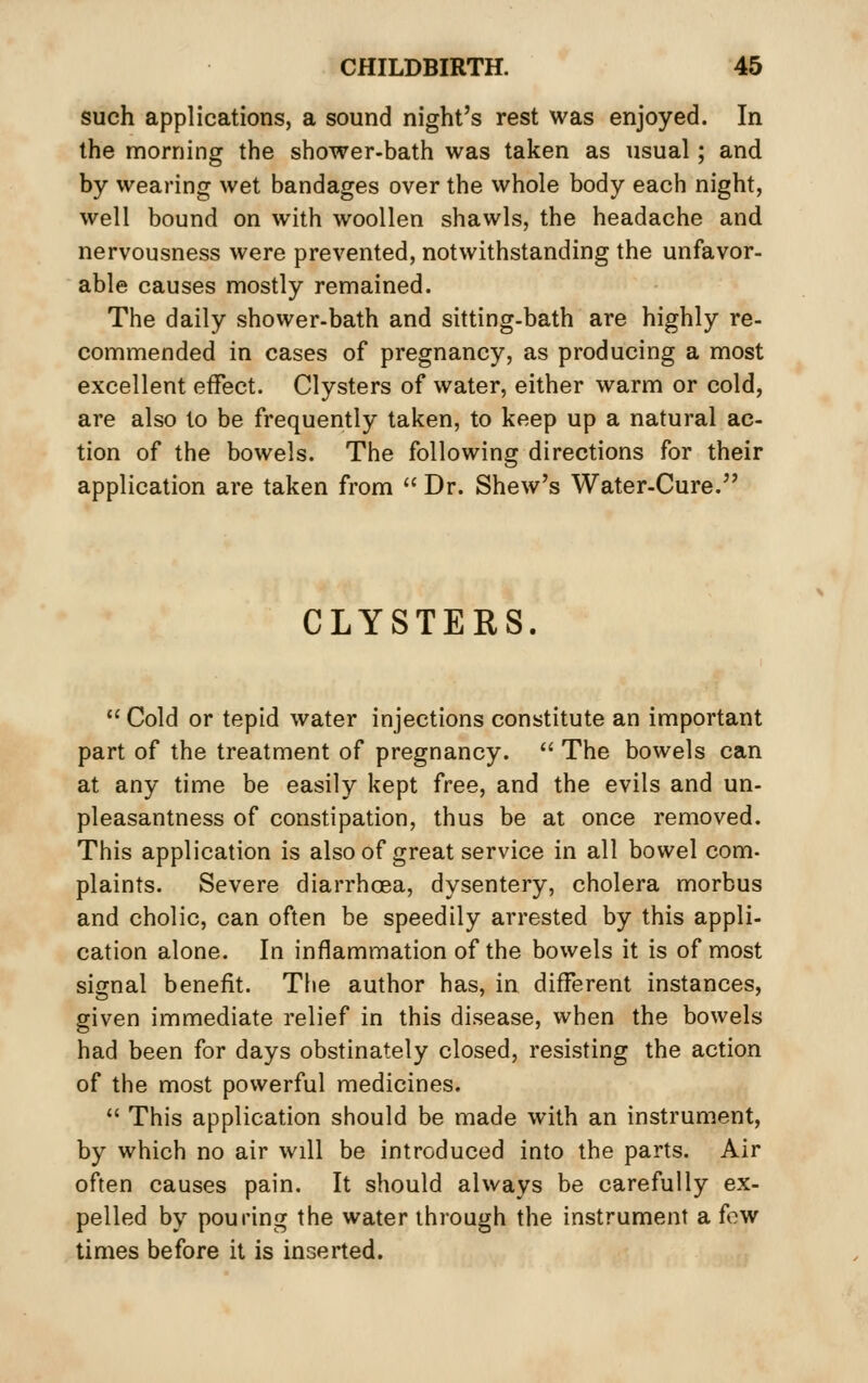 such applications, a sound night's rest was enjoyed. In the morning the shower-bath was taken as usual; and by wearing wet bandages over the whole body each night, well bound on with woollen shawls, the headache and nervousness were prevented, notwithstanding the unfavor- able causes mostly remained. The daily shower-bath and sitting-bath are highly re- commended in cases of pregnancy, as producing a most excellent effect. Clysters of water, either warm or cold, are also to be frequently taken, to keep up a natural ac- tion of the bowels. The following directions for their application are taken from  Dr. Shew's Water-Cure. CLYSTERS  Cold or tepid water injections constitute an important part of the treatment of pregnancy.  The bowels can at any time be easily kept free, and the evils and un- pleasantness of constipation, thus be at once removed. This application is also of great service in all bowel com- plaints. Severe diarrhoea, dysentery, cholera morbus and cholic, can often be speedily arrested by this appli- cation alone. In inflammation of the bowels it is of most signal benefit. The author has, in different instances, given immediate relief in this disease, when the bowels had been for days obstinately closed, resisting the action of the most powerful medicines.  This application should be made with an instrument, by which no air will be introduced into the parts. Air often causes pain. It should always be carefully ex- pelled by pouring the water through the instrument a few limes before it is inserted.