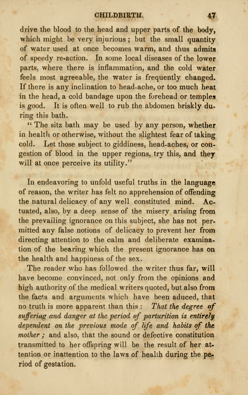 drive the blood to the head and upper parts of the body, which might be very injurious; but the small quantity of water used at once becomes warm, and thus admits of speedy re-action. In some local diseases of the lower parts, where there is inflammation, and the cold water feels most agreeable, the water is frequently changed. If there is any inclination to head-ache, or too much heat in the head, a cold bandage upon the forehead or temples is good. It is often well to rub the abdomen briskly du- ring this bath. *' The sitz bath may be used by any person, whether in healtli or otherwise, without the slightest fear of taking cold. Let those subject to giddiness, head-aches, or con- gestion of blood in the upper regions, try this, and they will at once perceive its utility. In endeavoring to unfold useful truths in the language of reason, the writer has felt no apprehension of offending the natural delicacy of any well constituted mind. Ac- tuated, also, by a deep sense of the misery arising from the prevailing ignorance on this subject, she has not per- mitted any false notions of delicacy to prevent her from directing attention to the calm and deliberate examina- tion of the bearing which the present ignorance has on the health and happiness of the sex. The reader who has followed the writer thus far, will have become convinced, not only from the opinions and high authority of the medical writers quoted, but also from the facts and arguments which have been aduced, that no truth is more apparent than this : That the degree of suffering and danger at the period of parturition is entirely dependent on the previous mode of life and habits of the mother ; and also, that the sound or defective constitution transmitted to her offspring will be the result of her at- tention or inattention to the laws of health during the pe- riod of gestation.