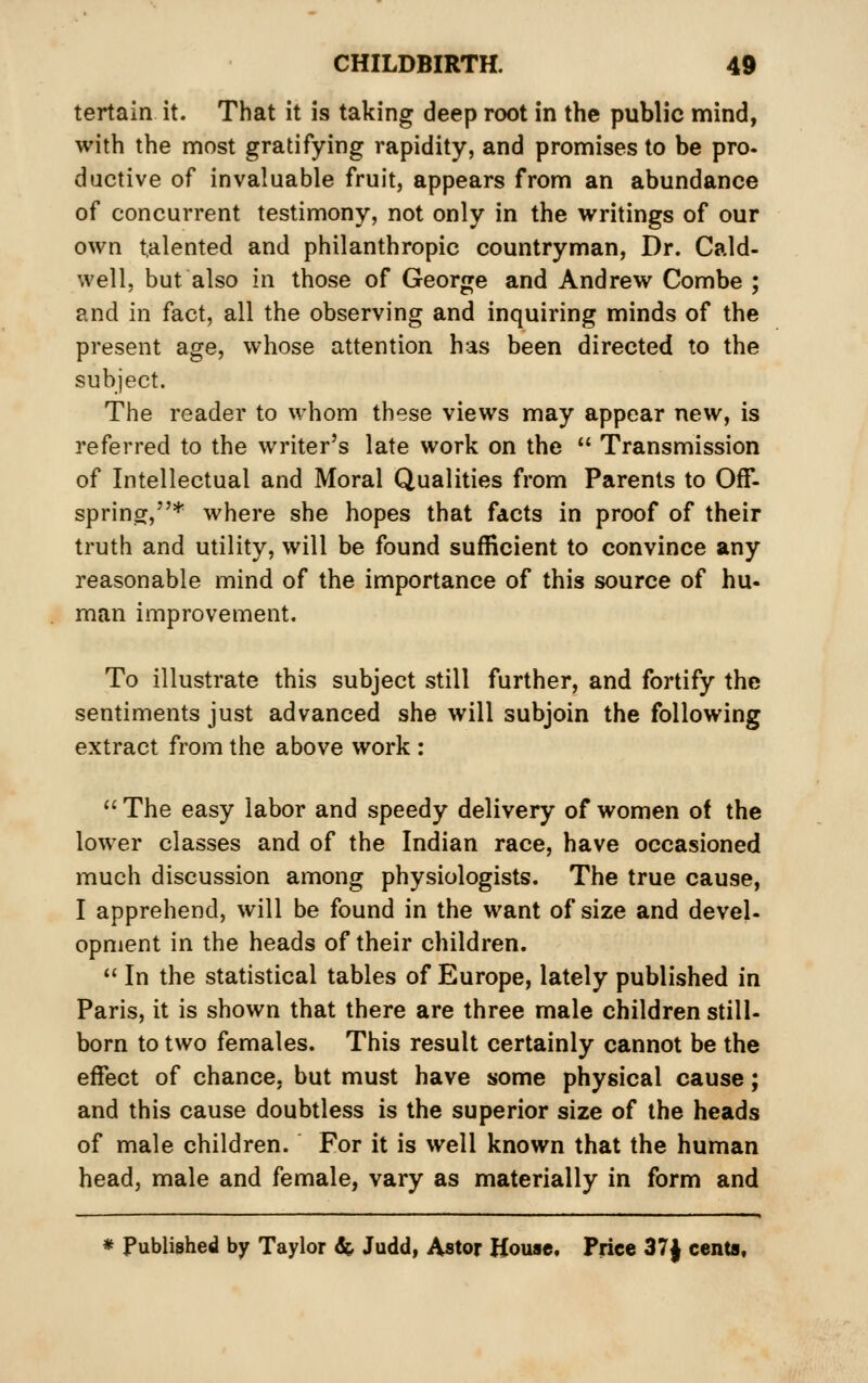 tertain it. That it is taking deep root in the public mind, with the most gratifying rapidity, and promises to be pro. dactive of invaluable fruit, appears from an abundance of concurrent testimony, not only in the writings of our own talented and philanthropic countryman, Dr. Cald- well, but also in those of George and Andrew Combe ; and in fact, all the observing and inquiring minds of the present age, whose attention has been directed to the subject. The reader to whom these views may appear new, is referred to the writer's late work on the  Transmission of Intellectual and Moral Qualities from Parents to Off- spring,* where she hopes that facts in proof of their truth and utility, will be found sufficient to convince any reasonable mind of the importance of this source of hu- man improvement. To illustrate this subject still further, and fortify the sentiments just advanced she will subjoin the following extract from the above work :  The easy labor and speedy delivery of women of the lower classes and of the Indian race, have occasioned much discussion among physiologists. The true cause, I apprehend, will be found in the want of size and devel- opment in the heads of their children.  In the statistical tables of Europe, lately published in Paris, it is shown that there are three male children still- born to two females. This result certainly cannot be the effect of chance, but must have some physical cause; and this cause doubtless is the superior size of the heads of male children. For it is well known that the human head, male and female, vary as materially in form and * Published by Taylor ^ Judd, Astor House, Price 37| cents.