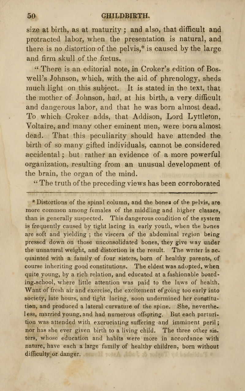 size at birth, as at maturity ; and also, that difficult and protracted labor, when the presentation is natural, and there is no distortion of the pelvis,* is caused by the large and firm skull of the foetus.  There is an editorial note, in Croker's edition of Bos- well's Johnson, which, with the aid of phrenology, sheds much light on this subject. It is stated in the text, that the mother of Johnson, had, at his birth, a very difficult and dangerous labor, and that he was born almost dead. To which Croker adds, that Addison, Lord Lyttleton, Voltaire, and many other eminent men, were born almost dead. That this peculiarity should have attended the birth of so many gifted individuals, cannot be considered accidental; but rather an evidence of a more powerful organization, resulting from an unusual development of the brain, the organ of the mind.  The truth of the preceding views has been corroborated * Distortions of the spinal column, and the bones of the pelvis, are more common among females of the middling and higher classes, than is generally suspected. This dangerous condition of the system is frequently caused by tight lacing in early youth, when the b.mes are soft and yielding ; the viscera of the abdominal region being pressed down on those unconsolidated bones, they give way under the unnatural weight, and distortion is the result. The writer is ac- quainted with a family of four sisters, born of healthy parents, of course inheriting good constitutions. The eldest was adopted, when quite young, by a rich relation, and educated at a fashionable board- ing-school, where little attention was paid to the laws of health. Want of fresh air and exercise, the excitement of going too early into society, late hours, and tight lacing, soon undermined her constitu- tion, and produced a lateral curvature of the spine. She, neverthe. less, married young, and had numerous offspring. But each parturi- tion was attended with excruciating suffering and imminent peril; nor has she ever given birth to a living child. The three other sis- ters, whose education and habits were more in accordance with nature, have each a large family of healthy children, born without difficulty or danger.