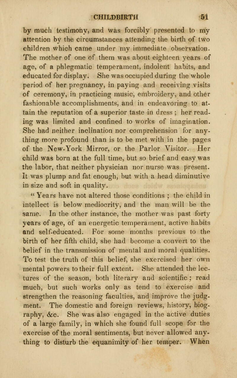 by much testimony, and was forcibly presented to my attention by the circumstances attending the birth of two children which came under my immediate observation. The mother of one of them was about eighteen years of age, of a phlegmatic temperament, indolent habits, and educated for display. She was occupied during the whole period of her pregnancy, in paying and receiving visits of ceremony, in practicing music, embroidery, and other fashionable accomplishments, and in endeavoring to at- tain the reputation of a superior taste in dress ; her read- ing was limited and confined to works of imagination. She had neither inclination nor comprehension for any- thing more profound than is to be met with in the pages of the New-York Mirror, or the Parlor Visitor. Her child was born at the full time, but so brief and easy was the labor, that neither physician nor nurse was present. It was plump and fat enough, but with a head diminutive in size and soft in quality.  Years have not altered those conditions ; the child in intellect is below mediocrity, and the man will be the same. In the other instance, the mother was past forty years of age, of an energetic temperament, active habits and self-educated. For some months previous to the birth of her fifth child, she had become a convert to the belief in the transmission of mental and moral qualities. To test the truth of this belief, she exercised her own mental powers to their full extent. She attended the lec- tures of the season, both literary and scientific; read much, but such works only as tend to exercise and strengthen the reasoning faculties, and improve the judg- ment. The domestic and foreign reviews, history, biog- raphy, &c. She was also engaged in the active duties of a large family, in which she found full scope for the exercise of the moral sentiments, but never allowed any- thing to disturb the equanimity of her temper. When