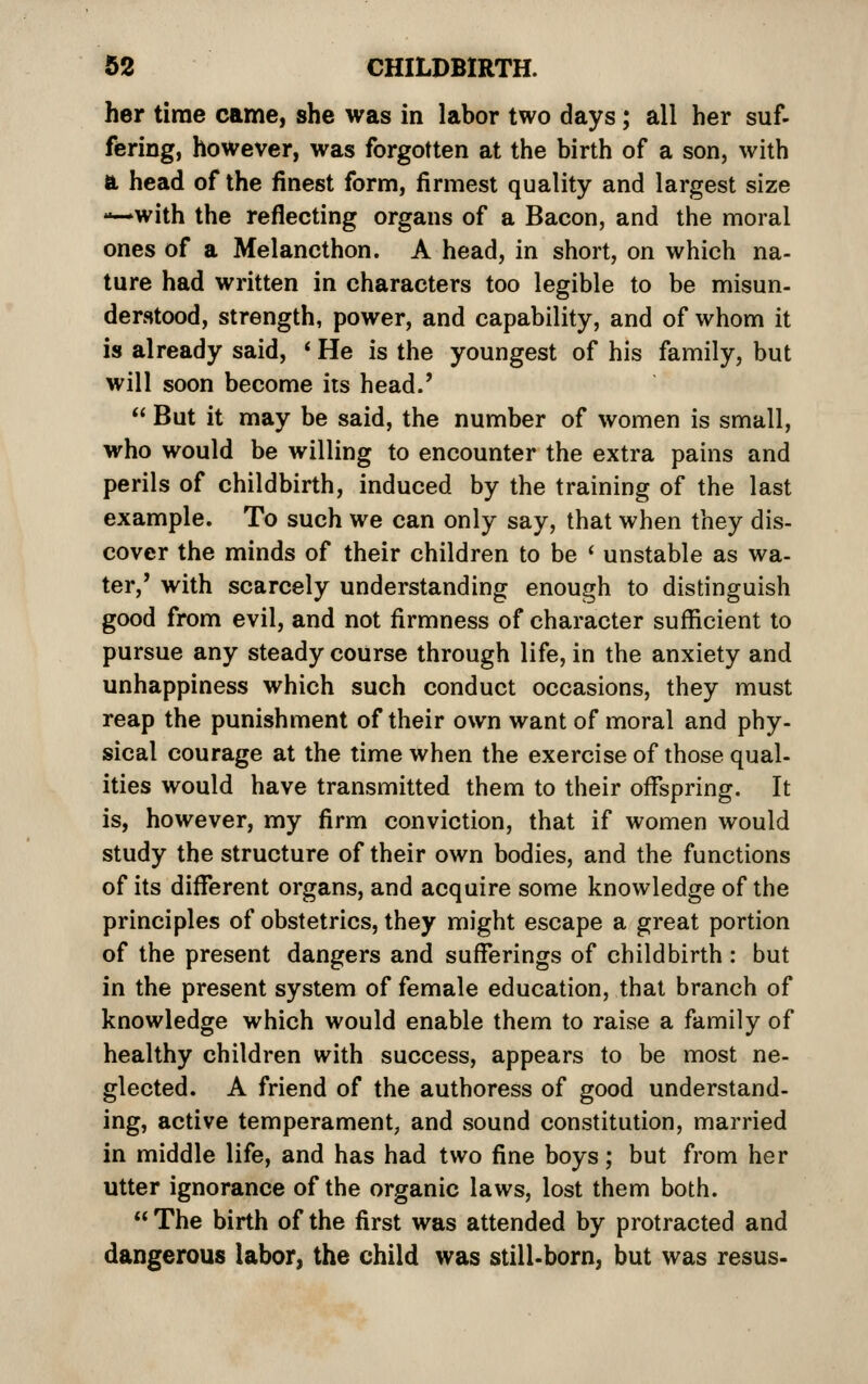 her time came, she was in labor two days; all her suf- fering, however, was forgotten at the birth of a son, with a head of the finest form, firmest quality and largest size —with the reflecting organs of a Bacon, and the moral ones of a Melancthon. A head, in short, on which na- ture had written in characters too legible to be misun- derstood, strength, power, and capability, and of whom it is already said, ' He is the youngest of his family, but will soon become its head.'  But it may be said, the number of women is small, who would be willing to encounter the extra pains and perils of childbirth, induced by the training of the last example. To such we can only say, that when they dis- cover the minds of their children to be ' unstable as wa- ter,' with scarcely understanding enough to distinguish good from evil, and not firmness of character sufficient to pursue any steady course through life, in the anxiety and unhappiness which such conduct occasions, they must reap the punishment of their own want of moral and phy- sical courage at the time when the exercise of those qual- ities would have transmitted them to their offspring. It is, however, my firm conviction, that if women would study the structure of their own bodies, and the functions of its different organs, and acquire some knowledge of the principles of obstetrics, they might escape a great portion of the present dangers and sufferings of childbirth : but in the present system of female education, that branch of knowledge which would enable them to raise a family of healthy children with success, appears to be most ne- glected. A friend of the authoress of good understand- ing, active temperament, and sound constitution, married in middle life, and has had two fine boys; but from her utter ignorance of the organic laws, lost them both.  The birth of the first was attended by protracted and dangerous labor, the child was still-born, but was resus-