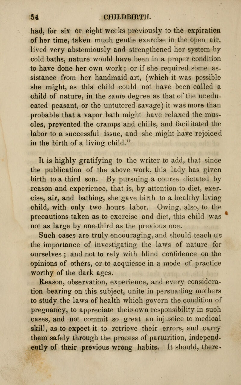 had, for six or eight weeks previously to the expiration of her time, taken much gentle exercise in the open air, lived very abstemiously and strengthened her system by cold baths, nature would have been in a proper condhion to have done her own work; or if she required some as- sistance from her handmaid art, (which it was possible she might, as this child could not have been called a child of nature, in the same degree as that of the unedu- cated peasant, or the untutored savage) it was more than probable that a vapor bath might have relaxed the mus- cles, prevented the cramps and chills, and facilitated the labor to a successful issue, and she might have rejoiced in the birth of a living child. It is highly gratifying to the writer to add, that since the publication of the above work, this lady has given birth to a third son. By pursuing a course dictated by reason and experience, that is, by attention to diet, exer- cise, air, and bathing, she gave birth to a healthy living child, with only two hours labor. Owing, also, to the precautions taken as to exercise and diet, this child was not as large by one-third as the previous one. Such cases are truly encouraging, and should teach us the importance of investigating the laws of nature for ourselves ; and not to rely with blind confidence on the opinions of others, or to acquiesce in a mode of practice worthy of the dark ages. Reason, observation, experience, and every considera- lion bearing on ibis subject, unite in persuading mothers to study the laws of health which govern the condition of pregnancy, to appreciate their own responsibility in such cases, and not commit so great an injustice to medical skill, as to expect it to retrieve their errors, and carry them safely through the process of parturition, independ- ently of their previous wrong habits. It should, there-