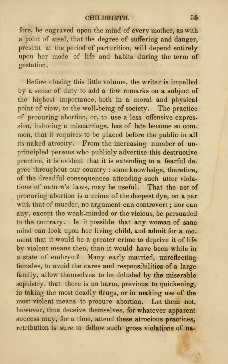 fore, be engraved upon the mind of every mother, as with a point of steel, that the degree of suffering and danger, present at the period of parturition, will depend entirely upon her mode of life and habits during the term of gestation. Before closing this little volume, the writer is impelled by a sense of duty to add a few remarks on a subject of the highest importance, both in a moral and physical point of view, to the well-being of society. The practice of procuring abortion, or, to use a less offensive expres- sion, inducing a miscarriage, has of late become so com- mon, that it requires to be placed before the public in all its naked atrocity. From the increasing number of un- principled persons who publicly advertise this destructive practice, it is evident that it is extending to a fearful de- gree throughout our countiy : some knowledge, therefore, of the dreadful consequences attending such utter viola- tions of nature's laws, may be useful. That the act of procuring abortion is a crime of the deepest dye, on a par with that of murder, no argument can controvert; nor can any, except the weak-minded or the vicious, be persuaded to the contrary. Is it possible that any woman of sane mind can look upon her living child, and admit for a mo- ment that it would be a greater crime to deprive it of life by violent means then, than it would have been while in a state of embryo ? Many early married, unreflecting females, to avoid the cares and responsibilities of a large family, allow themselves to be deluded by the miserable sophistry, that there is no harm, previous to quickening, in taking the most deadly drugs, or in making use of the most violent means to procure abortion. Let them not, however, thus deceive themselves, for whatever apparent success may, for a time, attend these atrocious practices, retribution is sure to follow such gross violations of m-