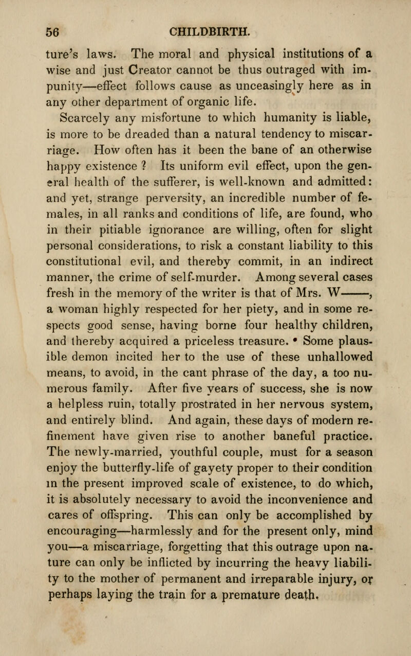 ture's laws. The moral and physical institutions of a wise and just Creator cannot be thus outraged with im- punity—effect follows cause as unceasingly here as in any other department of organic life. Scarcely any misfortune to which humanity is liable, is more to be dreaded than a natural tendency to miscar- riage. How often has it been the bane of an otherwise happy existence ? Its uniform evil effect, upon the gen- eral health of the sufferer, is well-known and admitted: and yet, strange perversity, an incredible number of fe- males, in all ranks and conditions of life, are found, who in their pitiable ignorance are willing, often for slight personal considerations, to risk a constant liability to this constitutional evil, and thereby commit, in an indirect manner, the crime of self-murder. Among several cases fresh in the memory of the writer is that of Mrs. W , a woman highly respected for her piety, and in some re- spects good sense, having borne four healthy children, and thereby acquired a priceless treasure. • Some plaus- ible demon incited her to the use of these unhallowed means, to avoid, in the cant phrase of the day, a too nu- merous family. After five years of success, she is now a helpless ruin, totally prostrated in her nervous system, and entirely blind. And again, these days of modern re- finement have given rise to another baneful practice. The newly-married, youthful couple, must for a season enjoy the butterfly-life of gayety proper to their condition m the present improved scale of existence, to do which, it is absolutely necessary to avoid the inconvenience and cares of offspring. This can only be accomplished by encouraging—harmlessly and for the present only, mind you—a miscarriage, forgetting that this outrage upon na- ture can only be inflicted by incurring the heavy liabili- ty to the mother of permanent and irreparable injury, ox perhaps laying the tr^in for a premature death,