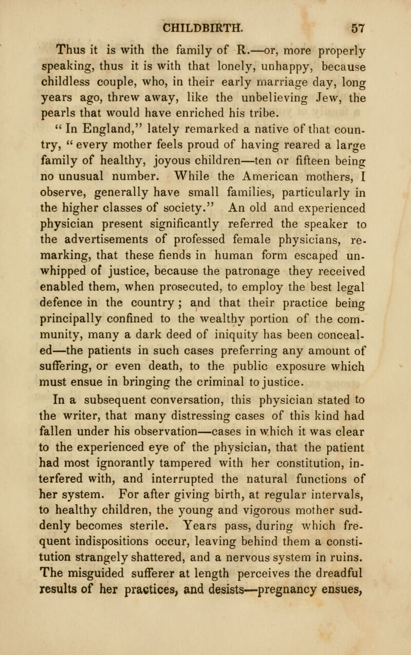 Thus it is with the family of R.—or, more properly- speaking, thus it is with that lonely, unhappy, because childless couple, who, in their early marriage day, long years ago, threw away, like the unbelieving Jew, the pearls that would have enriched his tribe. '' In England, lately remarked a native of that coun- try,  every mother feels proud of having reared a large family of healthy, joyous children—ten or fifteen being no unusual number. While the American mothers, I observe, generally have small families, particularly in the higher classes of society. An old and experienced physician present significantly referred the speaker to the advertisements of professed female physicians, re- marking, that these fiends in human form escaped un- whipped of justice, because the patronage they received enabled them, when prosecuted, to employ the best legal defence in the country; and that their practice being principally confined to the wealthy portion of the com- munity, many a dark deed of iniquity has been conceal- ed—the patients in such cases preferring any amount of suffering, or even death, to the public exposure which must ensue in bringing the criminal to justice. In a subsequent conversation, this physician stated to the writer, that many distressing cases of this kind had fallen under his observation—cases in which it was clear to the experienced eye of the physician, that the patient had most ignorantly tampered with her constitution, in- terfered with, and interrupted the natural functions of her system. For after giving birth, at regular intervals, to healthy children, the young and vigorous mother sud- denly becomes sterile. Years pass, during which fre- quent indispositions occur, leaving behind them a consti- tution strangely shattered, and a nervous system in ruins. The misguided sufferer at length perceives the dreadful results of her practices, and desists—pregnancy ensues,