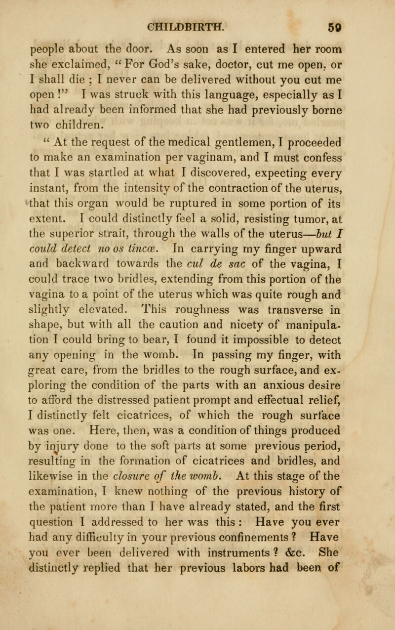 people about the door. As soon as I entered her room she exclaimed,  For God's sake, doctor, cut me open,, or I shall die ; I never can be delivered without you cut me open ! I was struck with this language, especially as I had already been informed that she had previously borne two children.  At the request of the medical gentlemen, I proceeded to make an examination per vaginam, and I must confess that I was startled at what I discovered, expecting every instant, from the intensity of the contraction of the uterus, 'that this organ would be ruptured in some portion of its extent. I could distinctly feel a solid, resisting tumor, at the superior strait, through the walls of the uterus—hut I could detect no os iincce. In carrying my finger upward and backward towards the cul de sac of the vagina, I could trace two bridles, extending from this portion of the vagina to a point of the uterus which was quite rough and slightly elevated. This roughness was transverse in shape, but with all the caution and nicety of manipula- tion I could bring to bear, I found it impossible to detect any opening in the womb. In passing my finger, with great care, from the bridles to the rough surface, and ex- ploring the condition of the parts with an anxious desire to afford the distressed patient prompt and effectual relief, I distinctly felt cicatrices, of which the rough surface was one. Here, then, was a condition of things produced by injury done to the soft parts at some previous period, resulting in the formation of cicatrices and bridles, and likewise in the closure of the womh. At this stage of the examination, I knew nothing of the previous history of the patient more than I have already stated, and the first question I addressed to her was this : Have you ever had any difHculty in your previous confinements ? Have you ever been delivered with instruments ? &c. She distinctly replied that her previous labors had been of